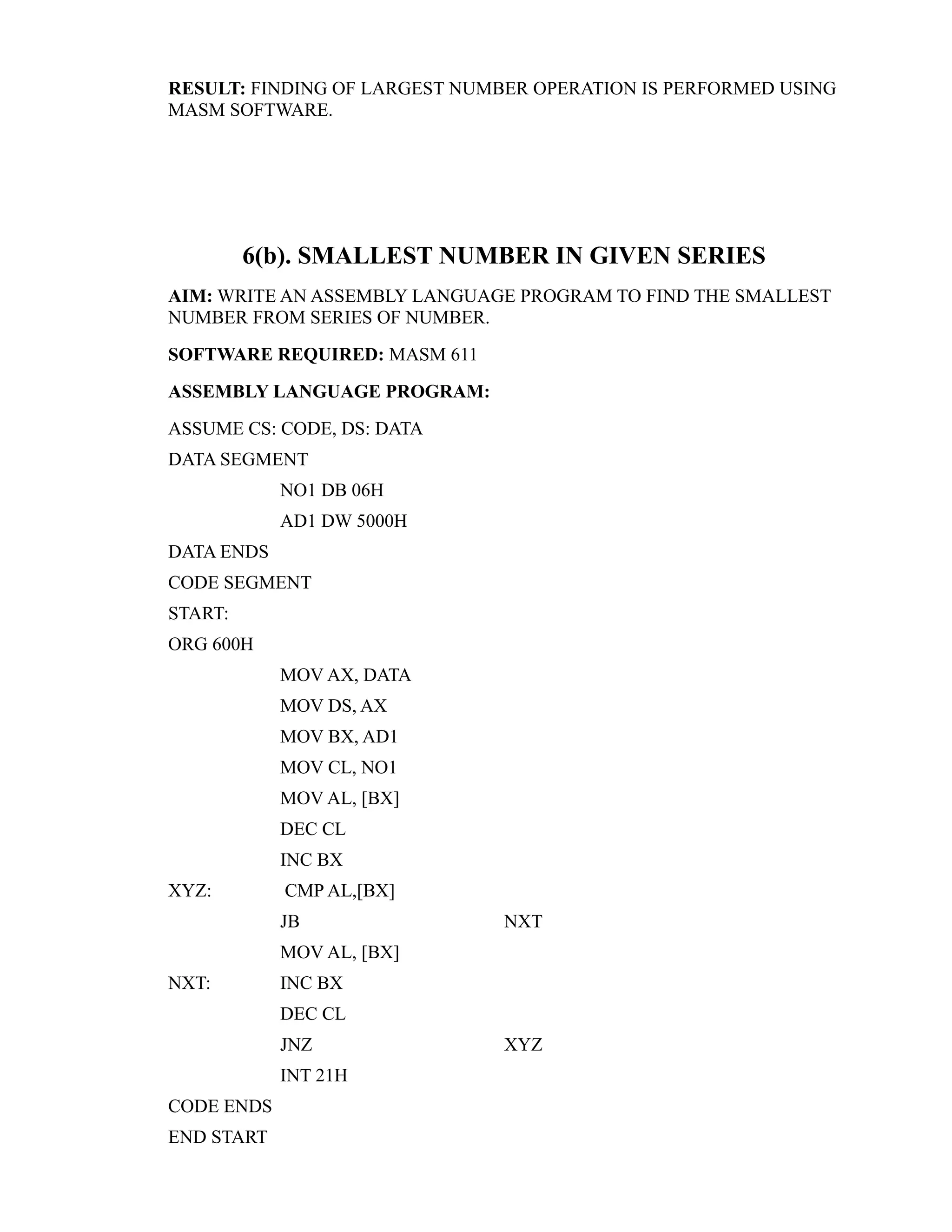 RESULT: FINDING OF LARGEST NUMBER OPERATION IS PERFORMED USING 
MASM SOFTWARE. 
6(b). SMALLEST NUMBER IN GIVEN SERIES 
AIM: WRITE AN ASSEMBLY LANGUAGE PROGRAM TO FIND THE SMALLEST 
NUMBER FROM SERIES OF NUMBER. 
SOFTWARE REQUIRED: MASM 611 
ASSEMBLY LANGUAGE PROGRAM: 
ASSUME CS: CODE, DS: DATA 
DATA SEGMENT 
NO1 DB 06H 
AD1 DW 5000H 
DATA ENDS 
CODE SEGMENT 
START: 
ORG 600H 
MOV AX, DATA 
MOV DS, AX 
MOV BX, AD1 
MOV CL, NO1 
MOV AL, [BX] 
DEC CL 
INC BX 
XYZ: CMP AL,[BX] 
JB NXT 
MOV AL, [BX] 
NXT: INC BX 
DEC CL 
JNZ XYZ 
INT 21H 
CODE ENDS 
END START 
 