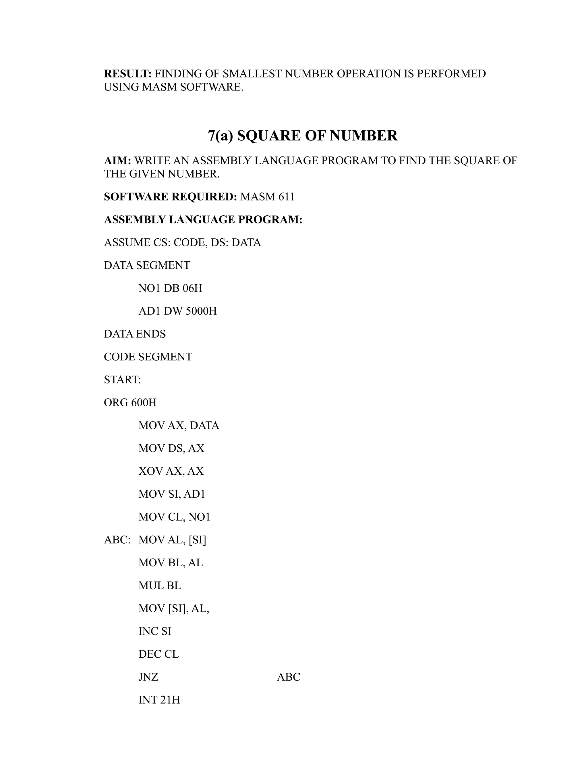 RESULT: FINDING OF SMALLEST NUMBER OPERATION IS PERFORMED 
USING MASM SOFTWARE. 
7(a) SQUARE OF NUMBER 
AIM: WRITE AN ASSEMBLY LANGUAGE PROGRAM TO FIND THE SQUARE OF 
THE GIVEN NUMBER. 
SOFTWARE REQUIRED: MASM 611 
ASSEMBLY LANGUAGE PROGRAM: 
ASSUME CS: CODE, DS: DATA 
DATA SEGMENT 
NO1 DB 06H 
AD1 DW 5000H 
DATA ENDS 
CODE SEGMENT 
START: 
ORG 600H 
MOV AX, DATA 
MOV DS, AX 
XOV AX, AX 
MOV SI, AD1 
MOV CL, NO1 
ABC: MOV AL, [SI] 
MOV BL, AL 
MUL BL 
MOV [SI], AL, 
INC SI 
DEC CL 
JNZ ABC 
INT 21H 
 
