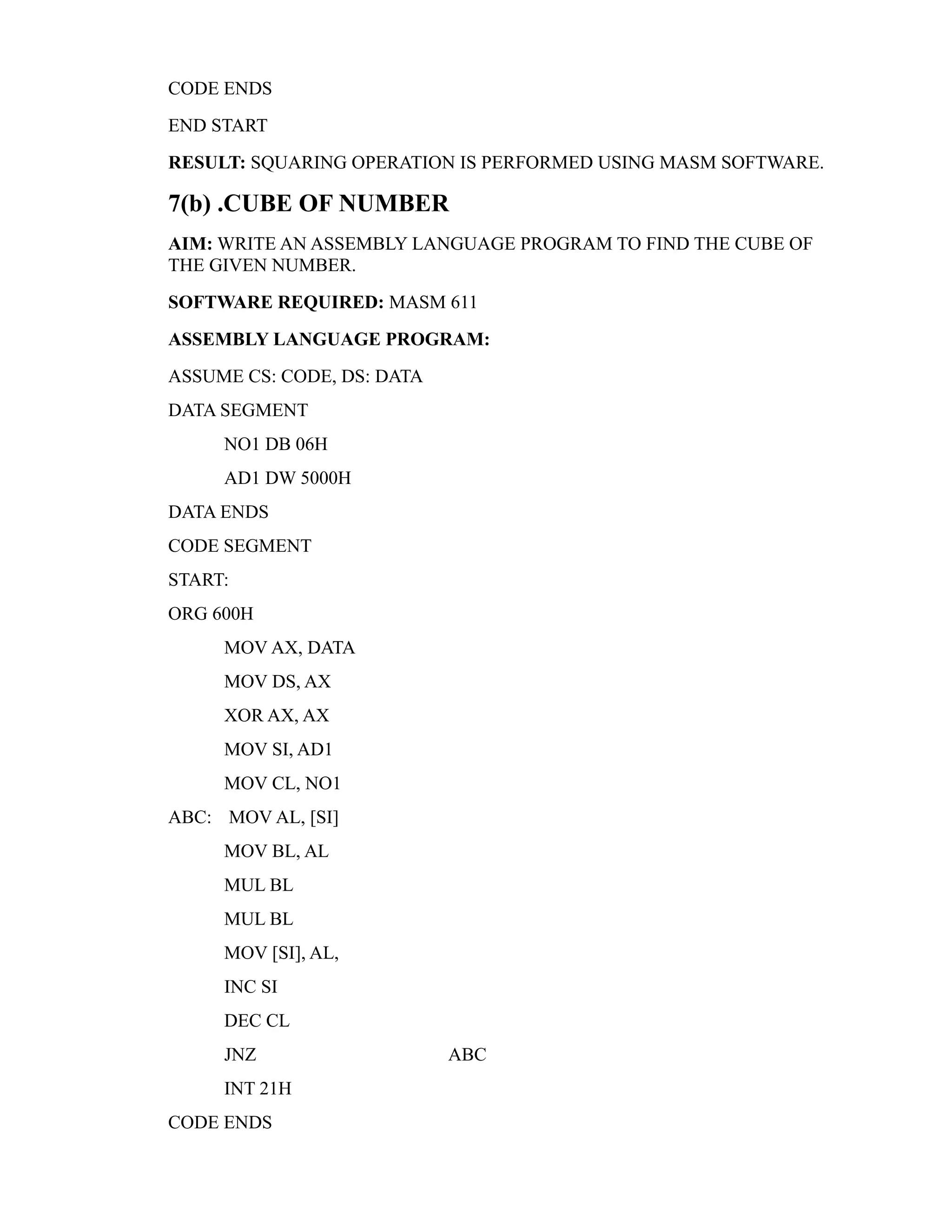 CODE ENDS 
END START 
RESULT: SQUARING OPERATION IS PERFORMED USING MASM SOFTWARE. 
7(b) .CUBE OF NUMBER 
AIM: WRITE AN ASSEMBLY LANGUAGE PROGRAM TO FIND THE CUBE OF 
THE GIVEN NUMBER. 
SOFTWARE REQUIRED: MASM 611 
ASSEMBLY LANGUAGE PROGRAM: 
ASSUME CS: CODE, DS: DATA 
DATA SEGMENT 
NO1 DB 06H 
AD1 DW 5000H 
DATA ENDS 
CODE SEGMENT 
START: 
ORG 600H 
MOV AX, DATA 
MOV DS, AX 
XOR AX, AX 
MOV SI, AD1 
MOV CL, NO1 
ABC: MOV AL, [SI] 
MOV BL, AL 
MUL BL 
MUL BL 
MOV [SI], AL, 
INC SI 
DEC CL 
JNZ ABC 
INT 21H 
CODE ENDS 
 