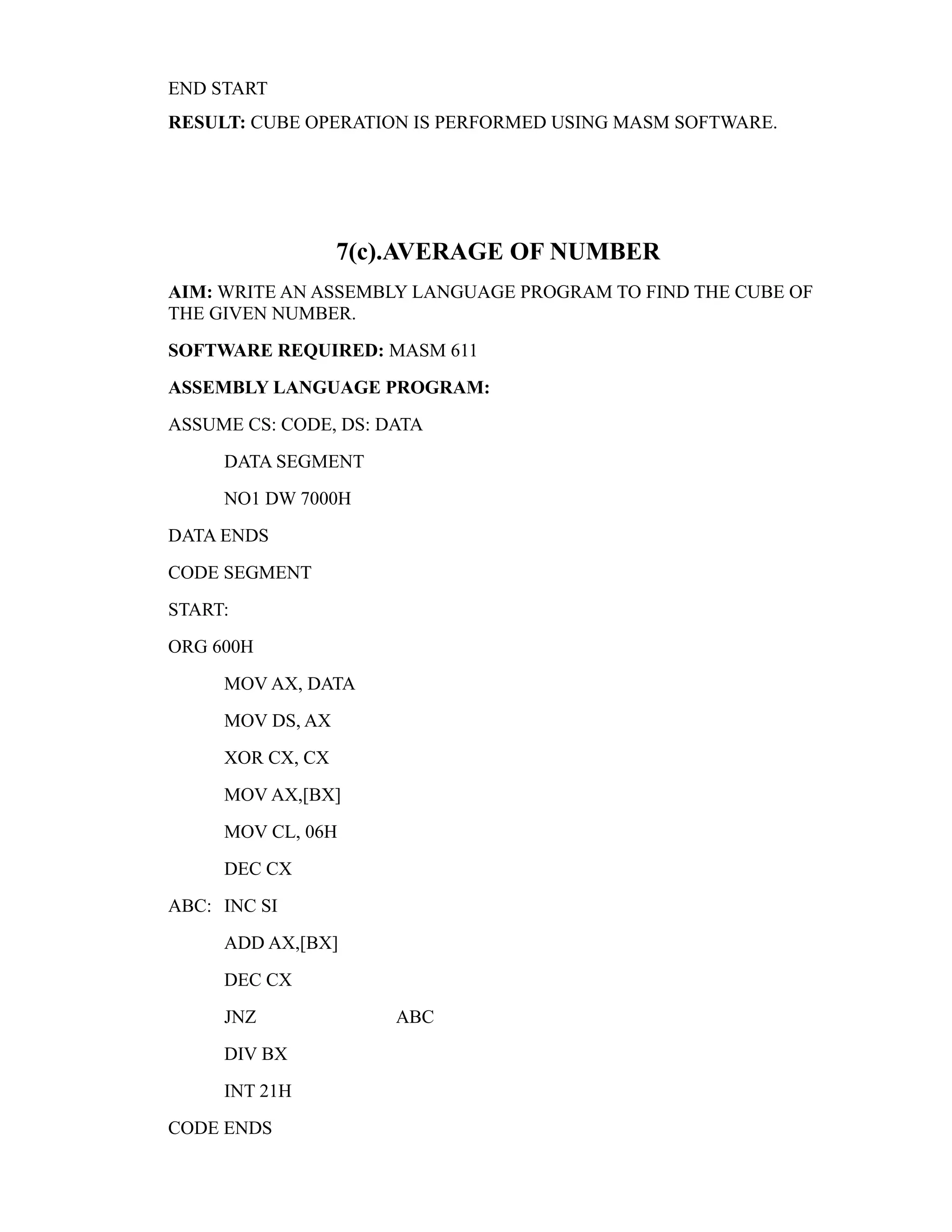 END START 
RESULT: CUBE OPERATION IS PERFORMED USING MASM SOFTWARE. 
7(c).AVERAGE OF NUMBER 
AIM: WRITE AN ASSEMBLY LANGUAGE PROGRAM TO FIND THE CUBE OF 
THE GIVEN NUMBER. 
SOFTWARE REQUIRED: MASM 611 
ASSEMBLY LANGUAGE PROGRAM: 
ASSUME CS: CODE, DS: DATA 
DATA SEGMENT 
NO1 DW 7000H 
DATA ENDS 
CODE SEGMENT 
START: 
ORG 600H 
MOV AX, DATA 
MOV DS, AX 
XOR CX, CX 
MOV AX,[BX] 
MOV CL, 06H 
DEC CX 
ABC: INC SI 
ADD AX,[BX] 
DEC CX 
JNZ ABC 
DIV BX 
INT 21H 
CODE ENDS 
 