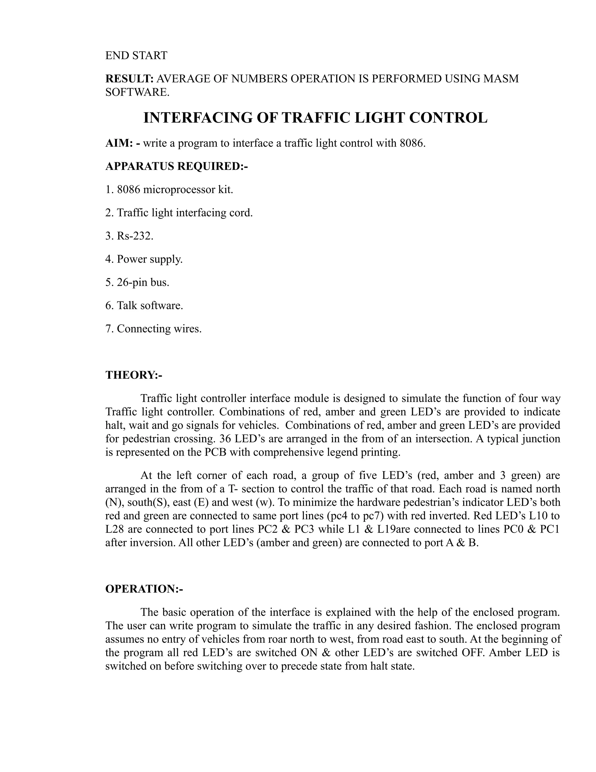 END START 
RESULT: AVERAGE OF NUMBERS OPERATION IS PERFORMED USING MASM 
SOFTWARE. 
INTERFACING OF TRAFFIC LIGHT CONTROL 
AIM: - write a program to interface a traffic light control with 8086. 
APPARATUS REQUIRED:- 
1. 8086 microprocessor kit. 
2. Traffic light interfacing cord. 
3. Rs-232. 
4. Power supply. 
5. 26-pin bus. 
6. Talk software. 
7. Connecting wires. 
THEORY:- 
Traffic light controller interface module is designed to simulate the function of four way 
Traffic light controller. Combinations of red, amber and green LED’s are provided to indicate 
halt, wait and go signals for vehicles. Combinations of red, amber and green LED’s are provided 
for pedestrian crossing. 36 LED’s are arranged in the from of an intersection. A typical junction 
is represented on the PCB with comprehensive legend printing. 
At the left corner of each road, a group of five LED’s (red, amber and 3 green) are 
arranged in the from of a T- section to control the traffic of that road. Each road is named north 
(N), south(S), east (E) and west (w). To minimize the hardware pedestrian’s indicator LED’s both 
red and green are connected to same port lines (pc4 to pc7) with red inverted. Red LED’s L10 to 
L28 are connected to port lines PC2 & PC3 while L1 & L19are connected to lines PC0 & PC1 
after inversion. All other LED’s (amber and green) are connected to port A & B. 
OPERATION:- 
The basic operation of the interface is explained with the help of the enclosed program. 
The user can write program to simulate the traffic in any desired fashion. The enclosed program 
assumes no entry of vehicles from roar north to west, from road east to south. At the beginning of 
the program all red LED’s are switched ON & other LED’s are switched OFF. Amber LED is 
switched on before switching over to precede state from halt state. 
 