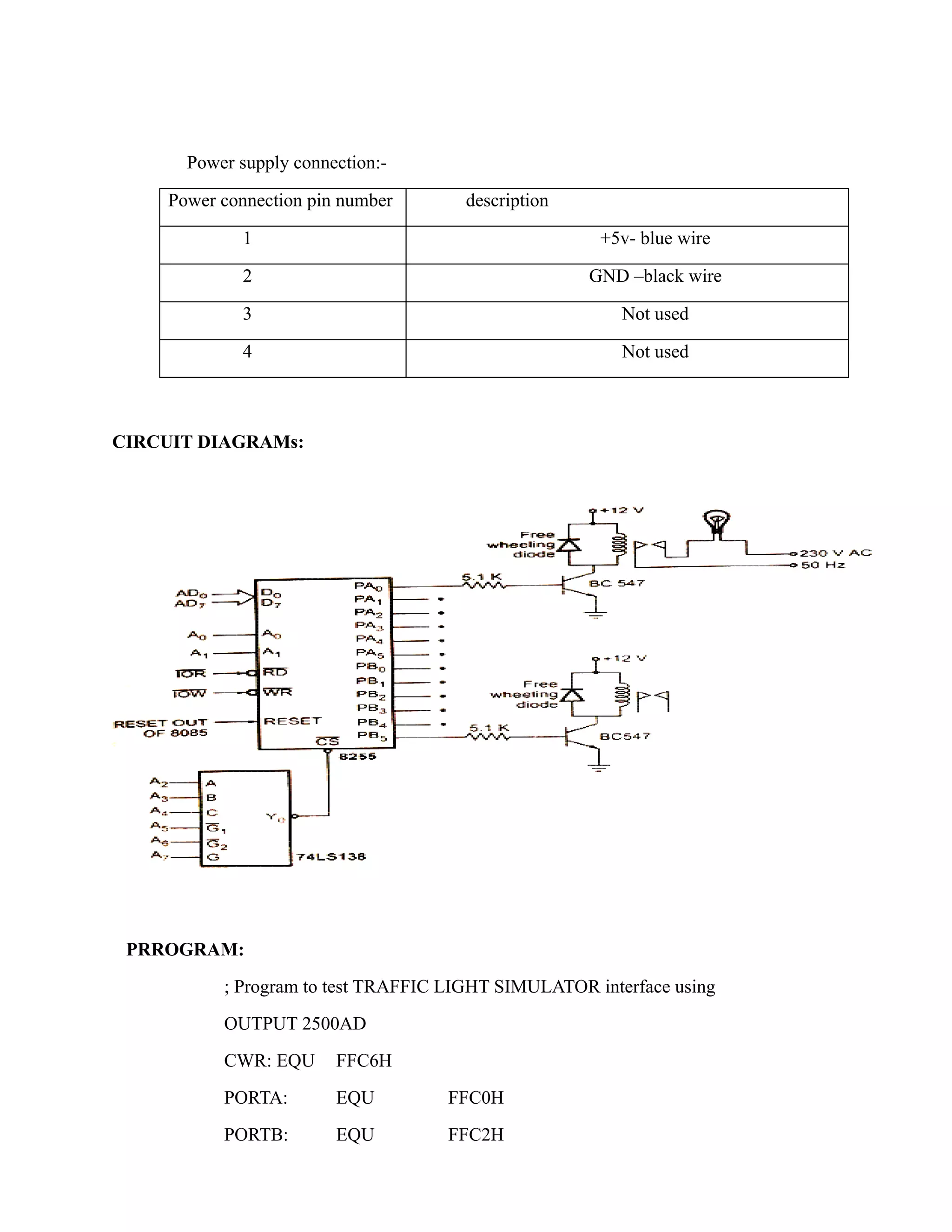 Power supply connection:- 
Power connection pin number description 
1 +5v- blue wire 
2 GND –black wire 
3 Not used 
4 Not used 
CIRCUIT DIAGRAMs: 
PRROGRAM: 
; Program to test TRAFFIC LIGHT SIMULATOR interface using 
OUTPUT 2500AD 
CWR: EQU FFC6H 
PORTA: EQU FFC0H 
PORTB: EQU FFC2H 
 