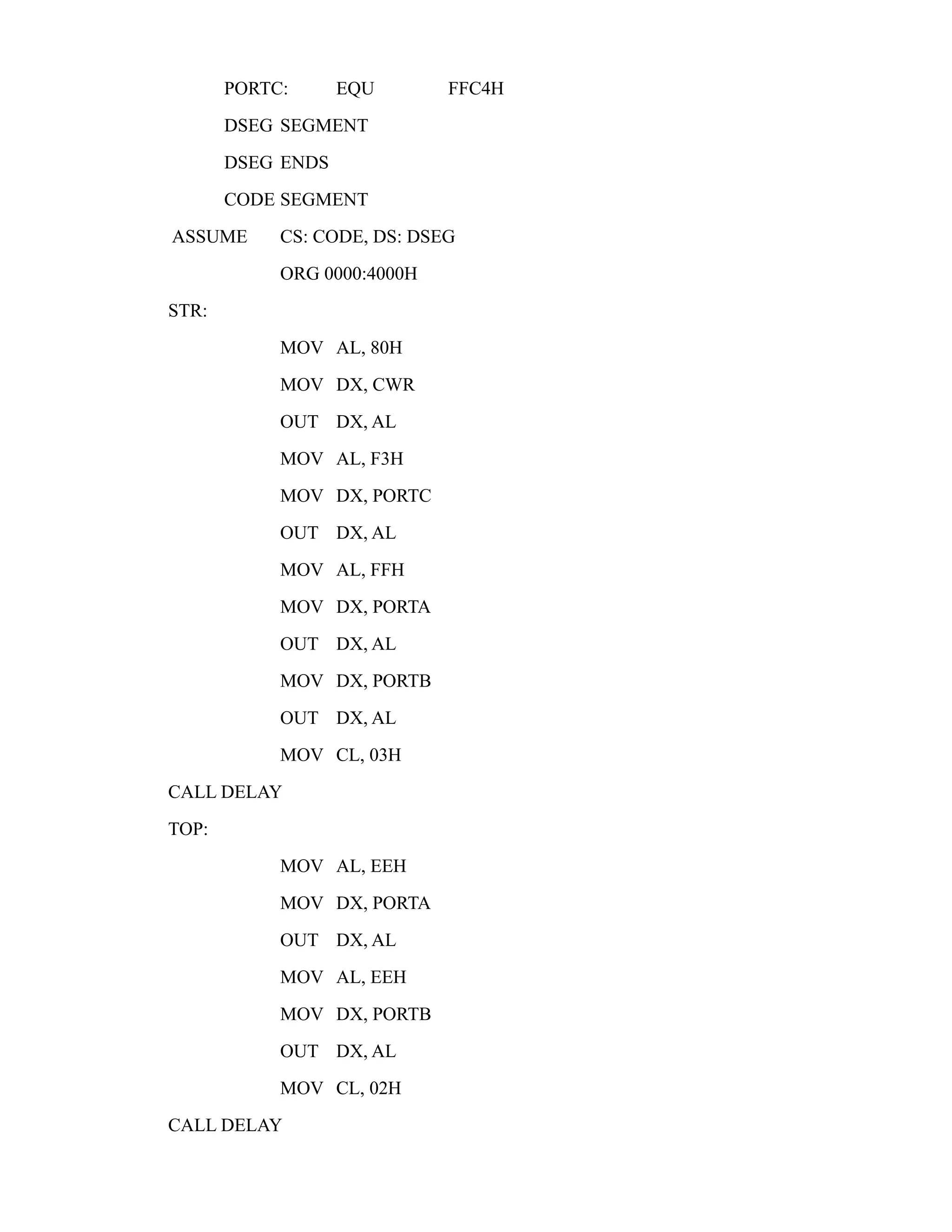 PORTC: EQU FFC4H 
DSEG SEGMENT 
DSEG ENDS 
CODE SEGMENT 
ASSUME CS: CODE, DS: DSEG 
ORG 0000:4000H 
STR: 
MOV AL, 80H 
MOV DX, CWR 
OUT DX, AL 
MOV AL, F3H 
MOV DX, PORTC 
OUT DX, AL 
MOV AL, FFH 
MOV DX, PORTA 
OUT DX, AL 
MOV DX, PORTB 
OUT DX, AL 
MOV CL, 03H 
CALL DELAY 
TOP: 
MOV AL, EEH 
MOV DX, PORTA 
OUT DX, AL 
MOV AL, EEH 
MOV DX, PORTB 
OUT DX, AL 
MOV CL, 02H 
CALL DELAY 
 