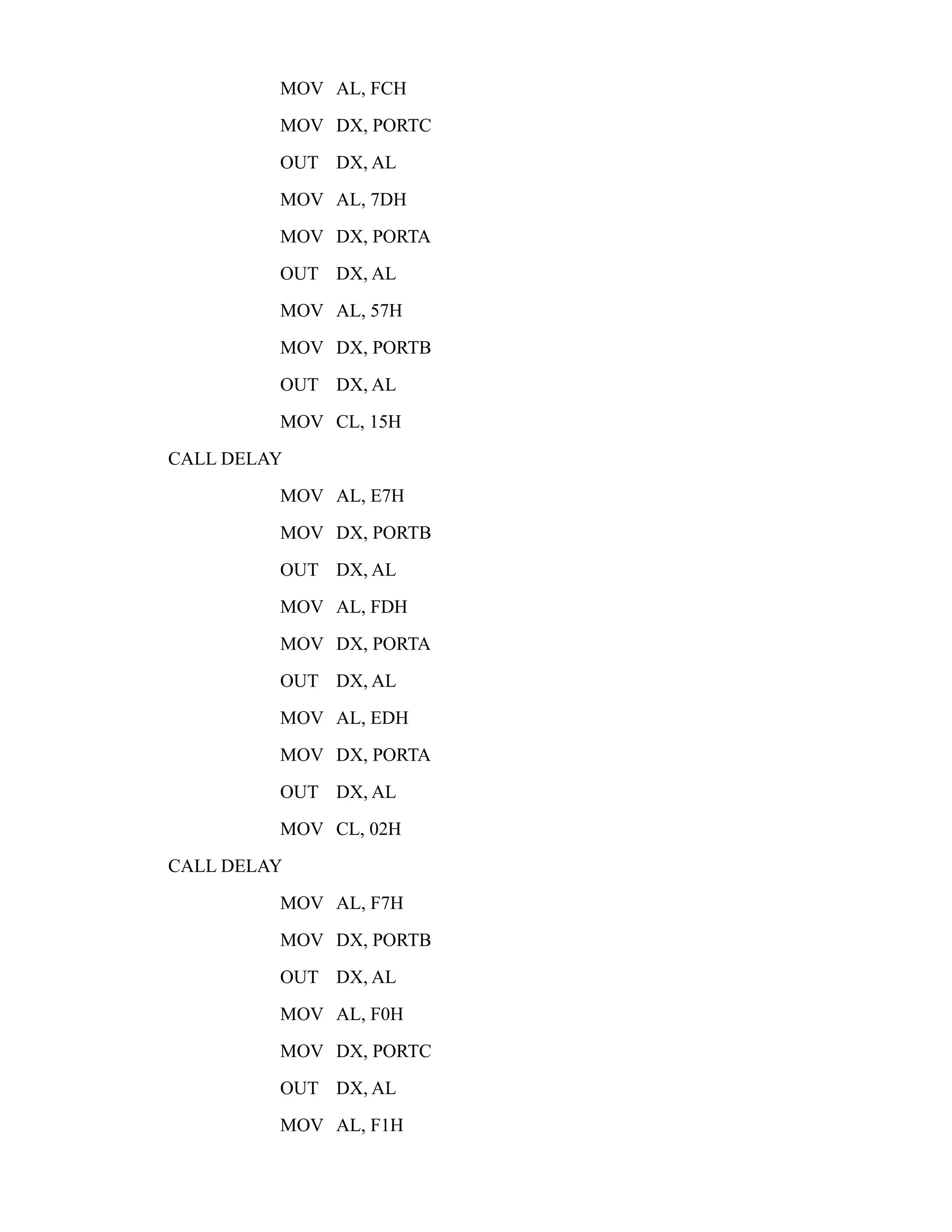 MOV AL, FCH 
MOV DX, PORTC 
OUT DX, AL 
MOV AL, 7DH 
MOV DX, PORTA 
OUT DX, AL 
MOV AL, 57H 
MOV DX, PORTB 
OUT DX, AL 
MOV CL, 15H 
CALL DELAY 
MOV AL, E7H 
MOV DX, PORTB 
OUT DX, AL 
MOV AL, FDH 
MOV DX, PORTA 
OUT DX, AL 
MOV AL, EDH 
MOV DX, PORTA 
OUT DX, AL 
MOV CL, 02H 
CALL DELAY 
MOV AL, F7H 
MOV DX, PORTB 
OUT DX, AL 
MOV AL, F0H 
MOV DX, PORTC 
OUT DX, AL 
MOV AL, F1H 
 