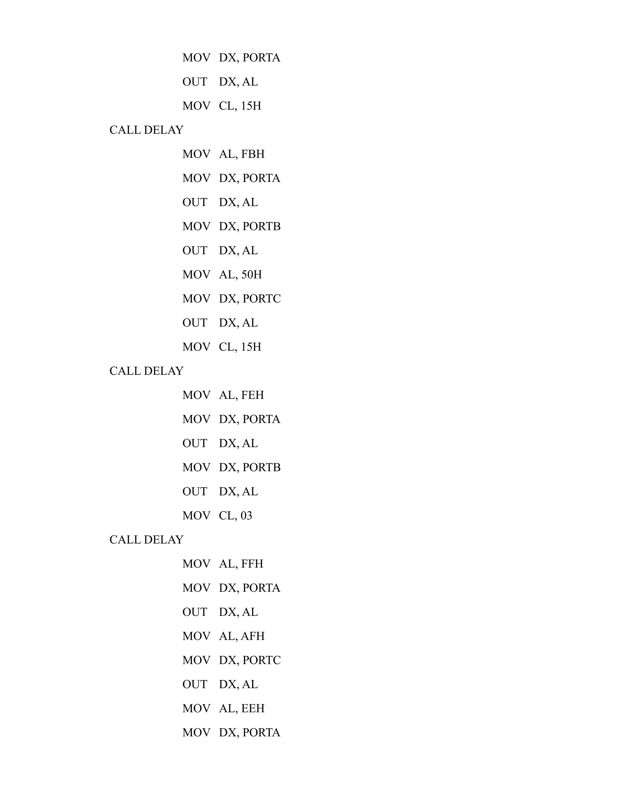 MOV DX, PORTA 
OUT DX, AL 
MOV CL, 15H 
CALL DELAY 
MOV AL, FBH 
MOV DX, PORTA 
OUT DX, AL 
MOV DX, PORTB 
OUT DX, AL 
MOV AL, 50H 
MOV DX, PORTC 
OUT DX, AL 
MOV CL, 15H 
CALL DELAY 
MOV AL, FEH 
MOV DX, PORTA 
OUT DX, AL 
MOV DX, PORTB 
OUT DX, AL 
MOV CL, 03 
CALL DELAY 
MOV AL, FFH 
MOV DX, PORTA 
OUT DX, AL 
MOV AL, AFH 
MOV DX, PORTC 
OUT DX, AL 
MOV AL, EEH 
MOV DX, PORTA 
 