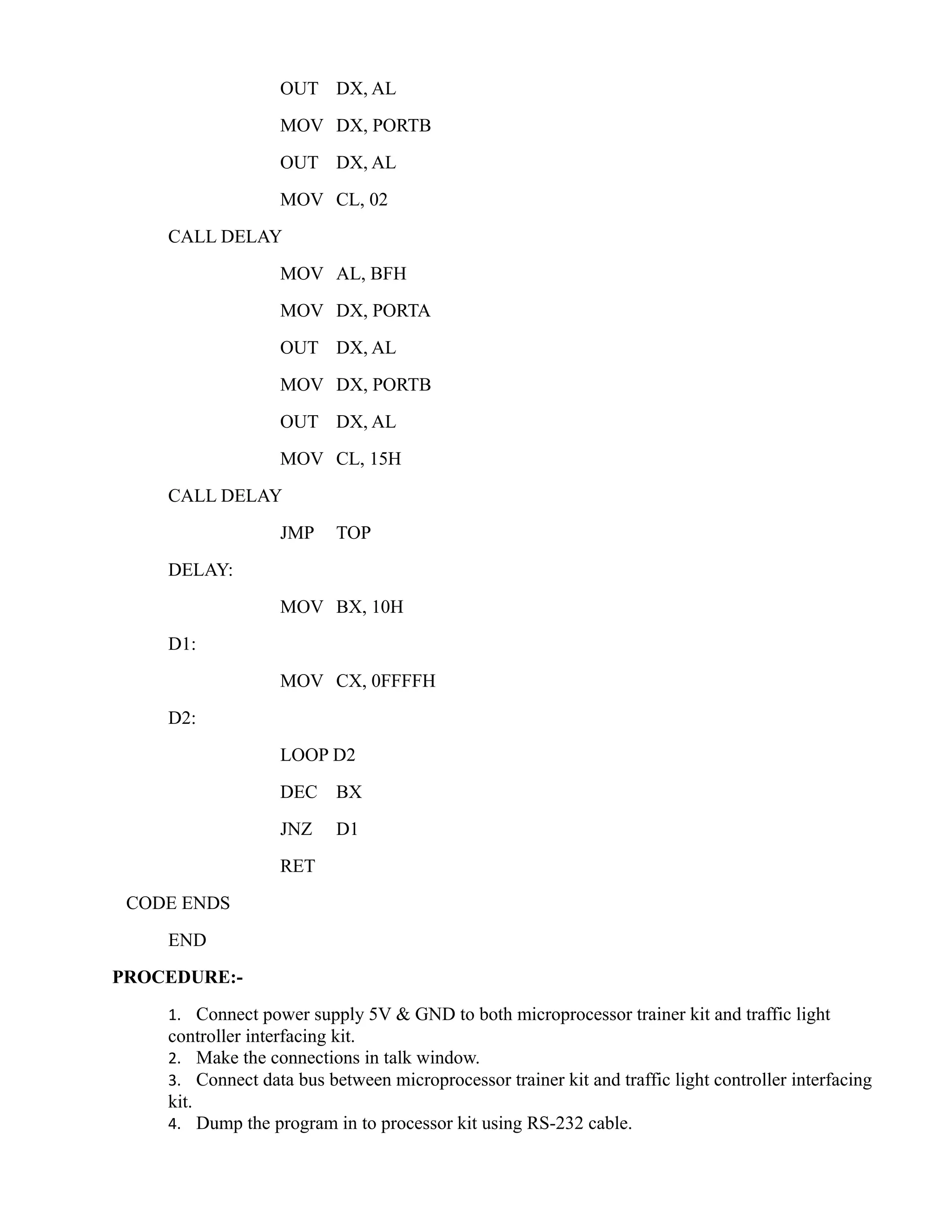OUT DX, AL 
MOV DX, PORTB 
OUT DX, AL 
MOV CL, 02 
CALL DELAY 
MOV AL, BFH 
MOV DX, PORTA 
OUT DX, AL 
MOV DX, PORTB 
OUT DX, AL 
MOV CL, 15H 
CALL DELAY 
JMP TOP 
DELAY: 
MOV BX, 10H 
D1: 
MOV CX, 0FFFFH 
D2: 
LOOP D2 
DEC BX 
JNZ D1 
RET 
CODE ENDS 
END 
PROCEDURE:- 
1. Connect power supply 5V & GND to both microprocessor trainer kit and traffic light 
controller interfacing kit. 
2. Make the connections in talk window. 
3. Connect data bus between microprocessor trainer kit and traffic light controller interfacing 
kit. 
4. Dump the program in to processor kit using RS-232 cable. 
 