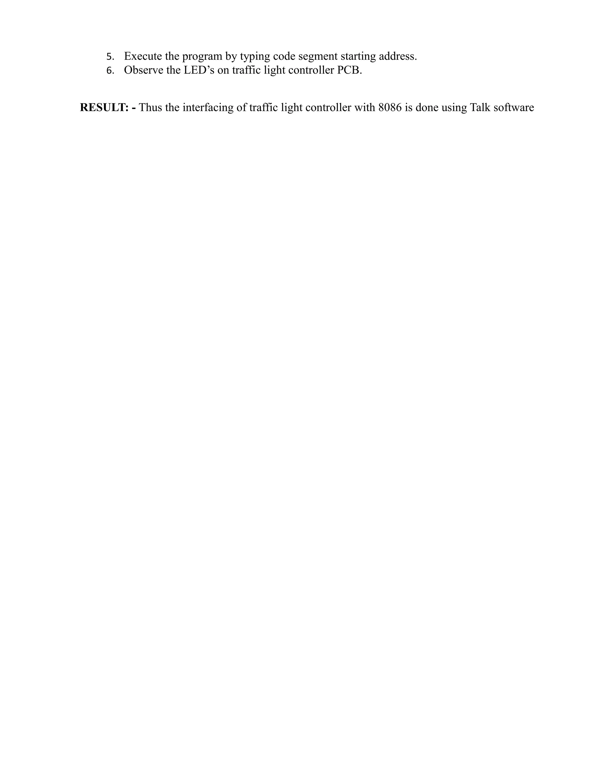 5. Execute the program by typing code segment starting address. 
6. Observe the LED’s on traffic light controller PCB. 
RESULT: - Thus the interfacing of traffic light controller with 8086 is done using Talk software 
 