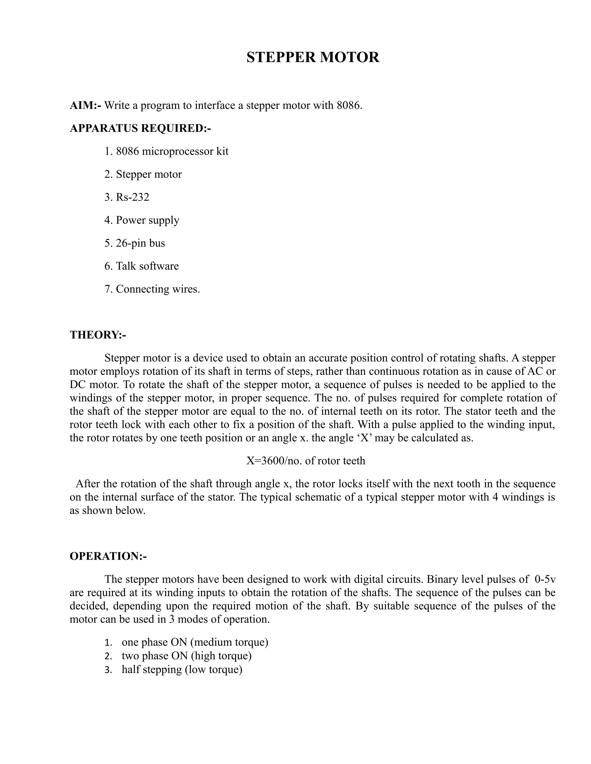 STEPPER MOTOR 
AIM:- Write a program to interface a stepper motor with 8086. 
APPARATUS REQUIRED:- 
1. 8086 microprocessor kit 
2. Stepper motor 
3. Rs-232 
4. Power supply 
5. 26-pin bus 
6. Talk software 
7. Connecting wires. 
THEORY:- 
Stepper motor is a device used to obtain an accurate position control of rotating shafts. A stepper 
motor employs rotation of its shaft in terms of steps, rather than continuous rotation as in cause of AC or 
DC motor. To rotate the shaft of the stepper motor, a sequence of pulses is needed to be applied to the 
windings of the stepper motor, in proper sequence. The no. of pulses required for complete rotation of 
the shaft of the stepper motor are equal to the no. of internal teeth on its rotor. The stator teeth and the 
rotor teeth lock with each other to fix a position of the shaft. With a pulse applied to the winding input, 
the rotor rotates by one teeth position or an angle x. the angle ‘X’ may be calculated as. 
X=3600/no. of rotor teeth 
After the rotation of the shaft through angle x, the rotor locks itself with the next tooth in the sequence 
on the internal surface of the stator. The typical schematic of a typical stepper motor with 4 windings is 
as shown below. 
OPERATION:- 
The stepper motors have been designed to work with digital circuits. Binary level pulses of 0-5v 
are required at its winding inputs to obtain the rotation of the shafts. The sequence of the pulses can be 
decided, depending upon the required motion of the shaft. By suitable sequence of the pulses of the 
motor can be used in 3 modes of operation. 
1. one phase ON (medium torque) 
2. two phase ON (high torque) 
3. half stepping (low torque) 
 