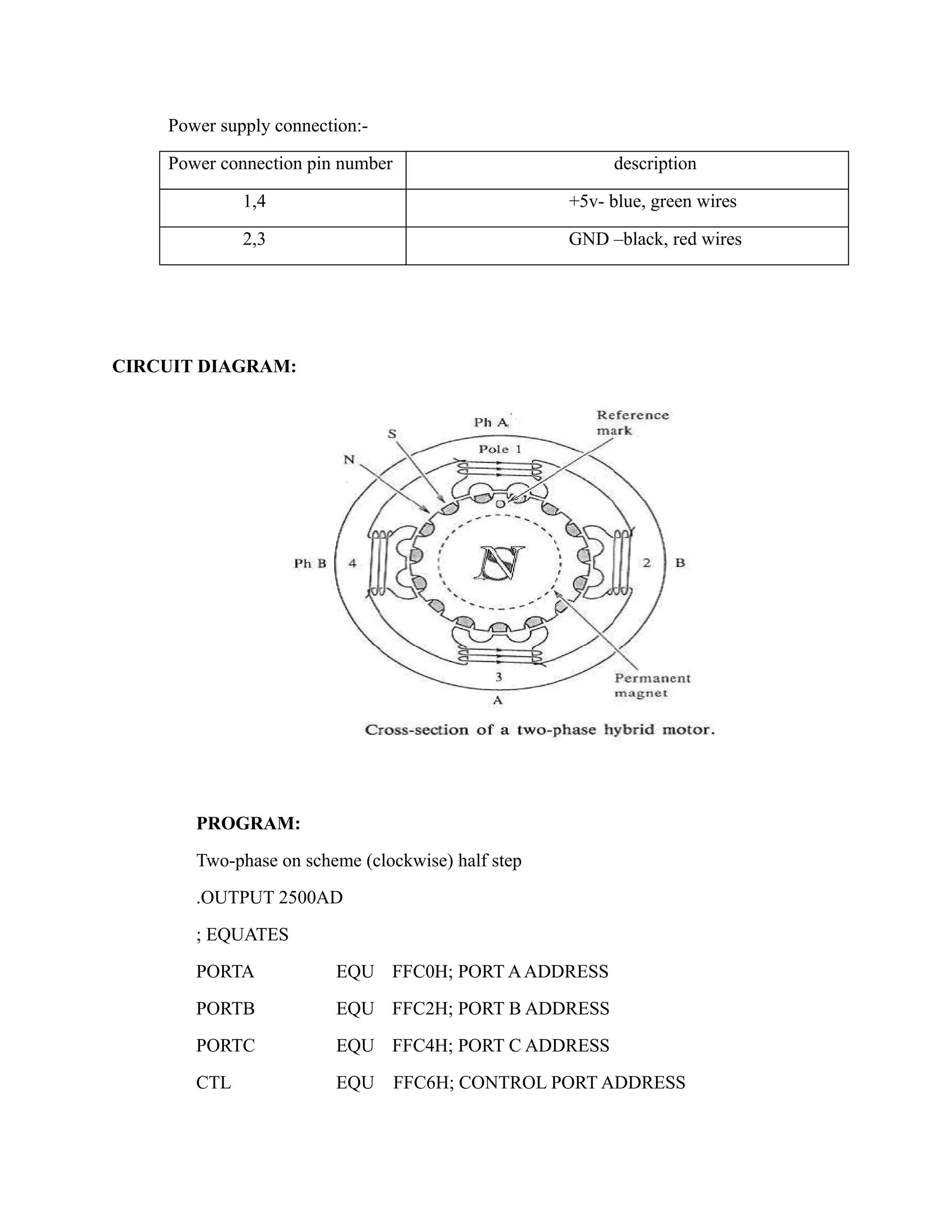 Power supply connection:- 
Power connection pin number description 
1,4 +5v- blue, green wires 
2,3 GND –black, red wires 
CIRCUIT DIAGRAM: 
PROGRAM: 
Two-phase on scheme (clockwise) half step 
.OUTPUT 2500AD 
; EQUATES 
PORTA EQU FFC0H; PORT A ADDRESS 
PORTB EQU FFC2H; PORT B ADDRESS 
PORTC EQU FFC4H; PORT C ADDRESS 
CTL EQU FFC6H; CONTROL PORT ADDRESS 
 