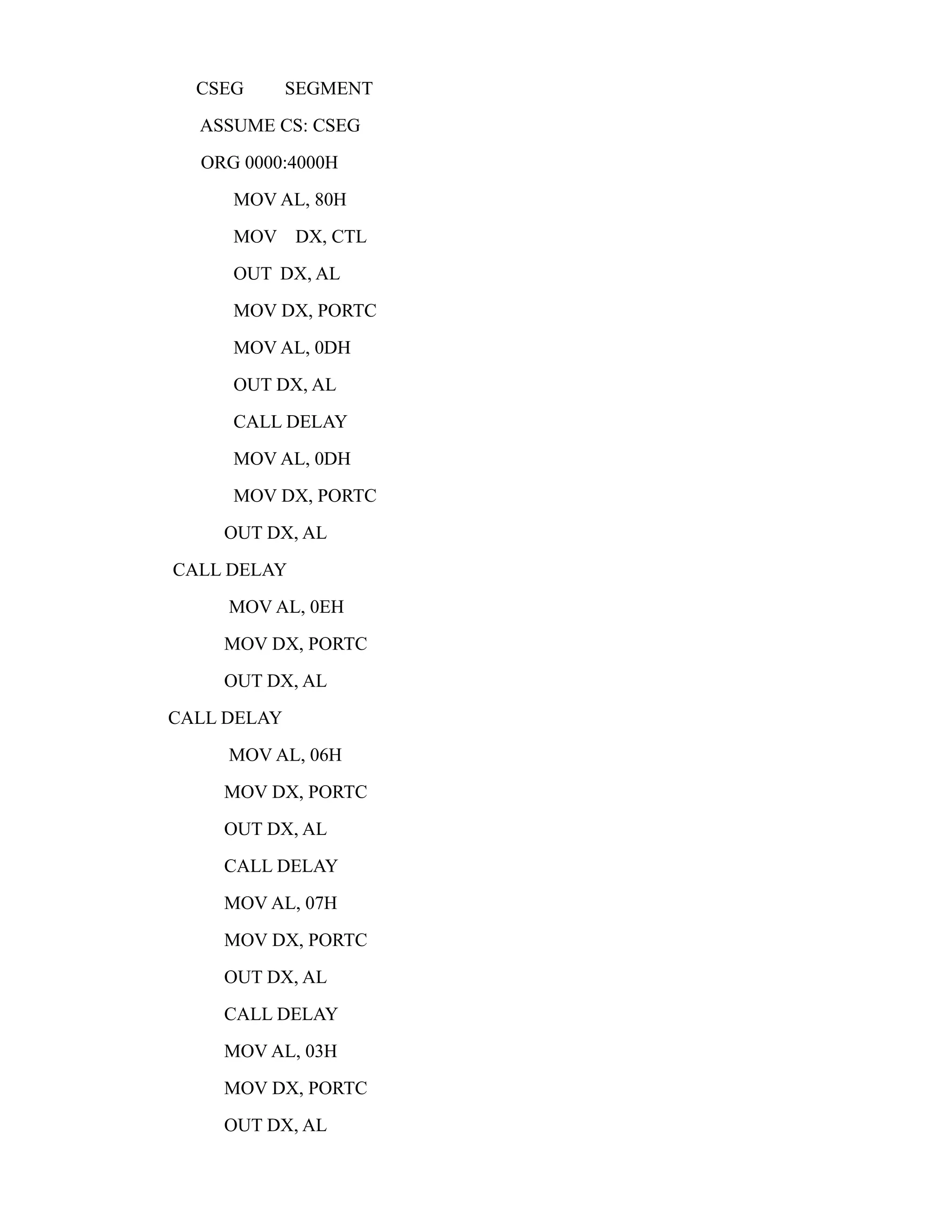 CSEG SEGMENT 
ASSUME CS: CSEG 
ORG 0000:4000H 
MOV AL, 80H 
MOV DX, CTL 
OUT DX, AL 
MOV DX, PORTC 
MOV AL, 0DH 
OUT DX, AL 
CALL DELAY 
MOV AL, 0DH 
MOV DX, PORTC 
OUT DX, AL 
CALL DELAY 
MOV AL, 0EH 
MOV DX, PORTC 
OUT DX, AL 
CALL DELAY 
MOV AL, 06H 
MOV DX, PORTC 
OUT DX, AL 
CALL DELAY 
MOV AL, 07H 
MOV DX, PORTC 
OUT DX, AL 
CALL DELAY 
MOV AL, 03H 
MOV DX, PORTC 
OUT DX, AL 
 
