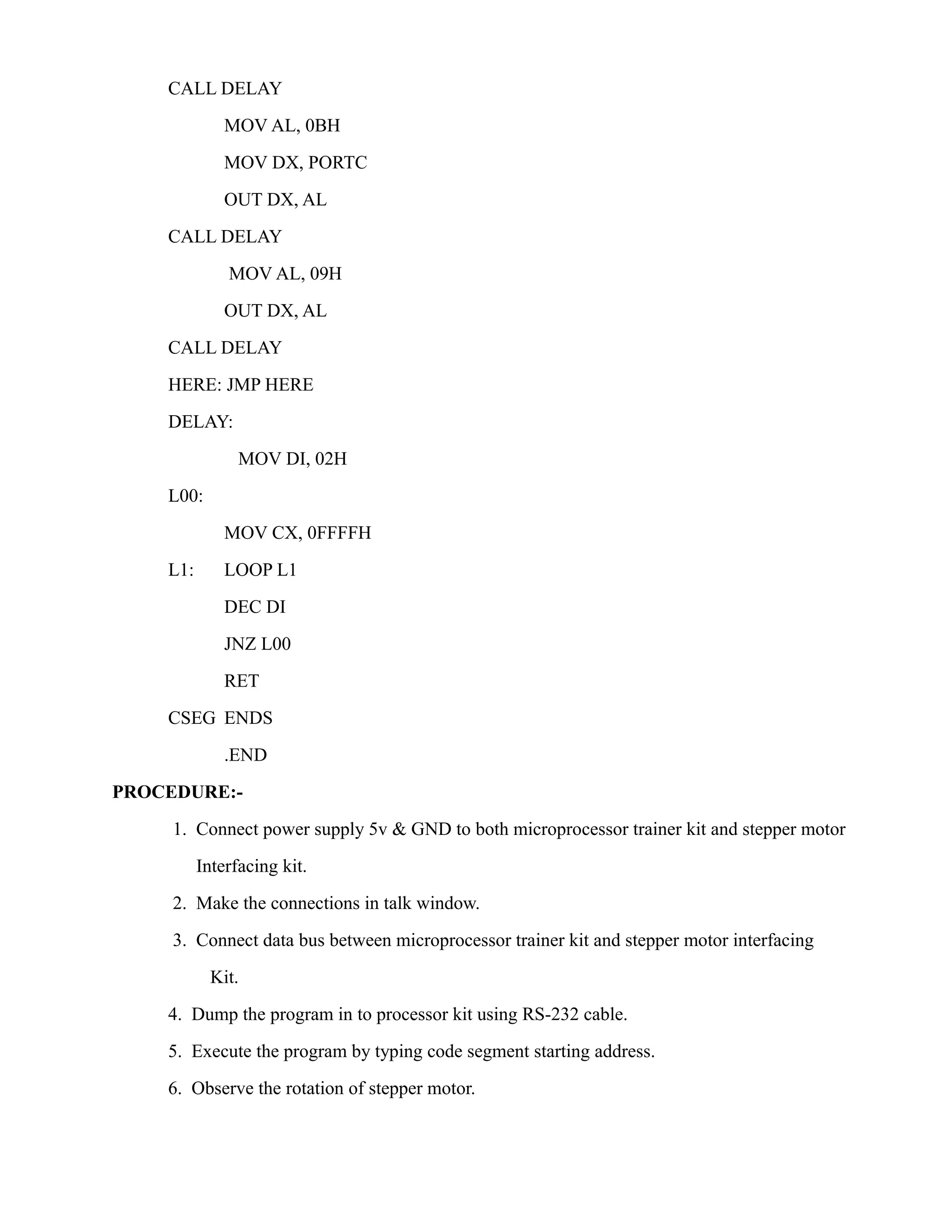 CALL DELAY 
MOV AL, 0BH 
MOV DX, PORTC 
OUT DX, AL 
CALL DELAY 
MOV AL, 09H 
OUT DX, AL 
CALL DELAY 
HERE: JMP HERE 
DELAY: 
MOV DI, 02H 
L00: 
MOV CX, 0FFFFH 
L1: LOOP L1 
DEC DI 
JNZ L00 
RET 
CSEG ENDS 
.END 
PROCEDURE:- 
1. Connect power supply 5v & GND to both microprocessor trainer kit and stepper motor 
Interfacing kit. 
2. Make the connections in talk window. 
3. Connect data bus between microprocessor trainer kit and stepper motor interfacing 
Kit. 
4. Dump the program in to processor kit using RS-232 cable. 
5. Execute the program by typing code segment starting address. 
6. Observe the rotation of stepper motor. 
 