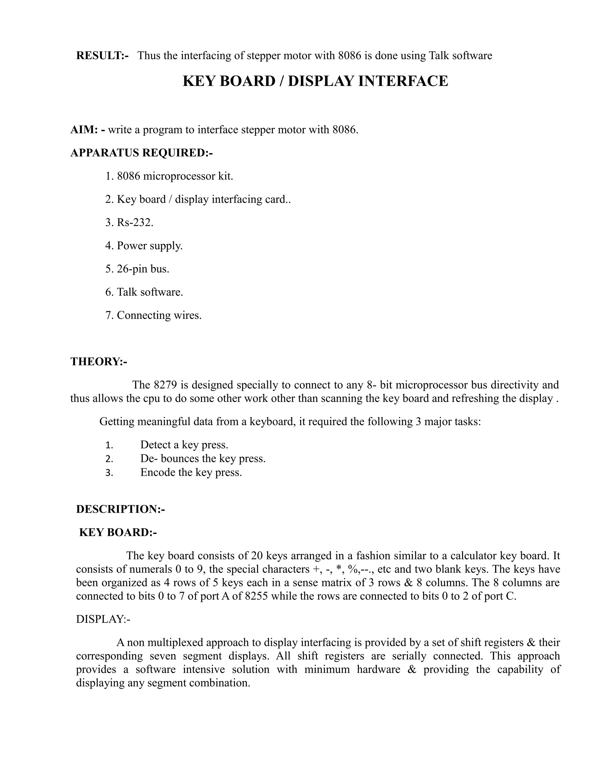 RESULT:- Thus the interfacing of stepper motor with 8086 is done using Talk software 
KEY BOARD / DISPLAY INTERFACE 
AIM: - write a program to interface stepper motor with 8086. 
APPARATUS REQUIRED:- 
1. 8086 microprocessor kit. 
2. Key board / display interfacing card.. 
3. Rs-232. 
4. Power supply. 
5. 26-pin bus. 
6. Talk software. 
7. Connecting wires. 
THEORY:- 
The 8279 is designed specially to connect to any 8- bit microprocessor bus directivity and 
thus allows the cpu to do some other work other than scanning the key board and refreshing the display . 
Getting meaningful data from a keyboard, it required the following 3 major tasks: 
1. Detect a key press. 
2. De- bounces the key press. 
3. Encode the key press. 
DESCRIPTION:- 
KEY BOARD:- 
The key board consists of 20 keys arranged in a fashion similar to a calculator key board. It 
consists of numerals 0 to 9, the special characters +, -, *, %,--., etc and two blank keys. The keys have 
been organized as 4 rows of 5 keys each in a sense matrix of 3 rows & 8 columns. The 8 columns are 
connected to bits 0 to 7 of port A of 8255 while the rows are connected to bits 0 to 2 of port C. 
DISPLAY:- 
A non multiplexed approach to display interfacing is provided by a set of shift registers & their 
corresponding seven segment displays. All shift registers are serially connected. This approach 
provides a software intensive solution with minimum hardware & providing the capability of 
displaying any segment combination. 
 