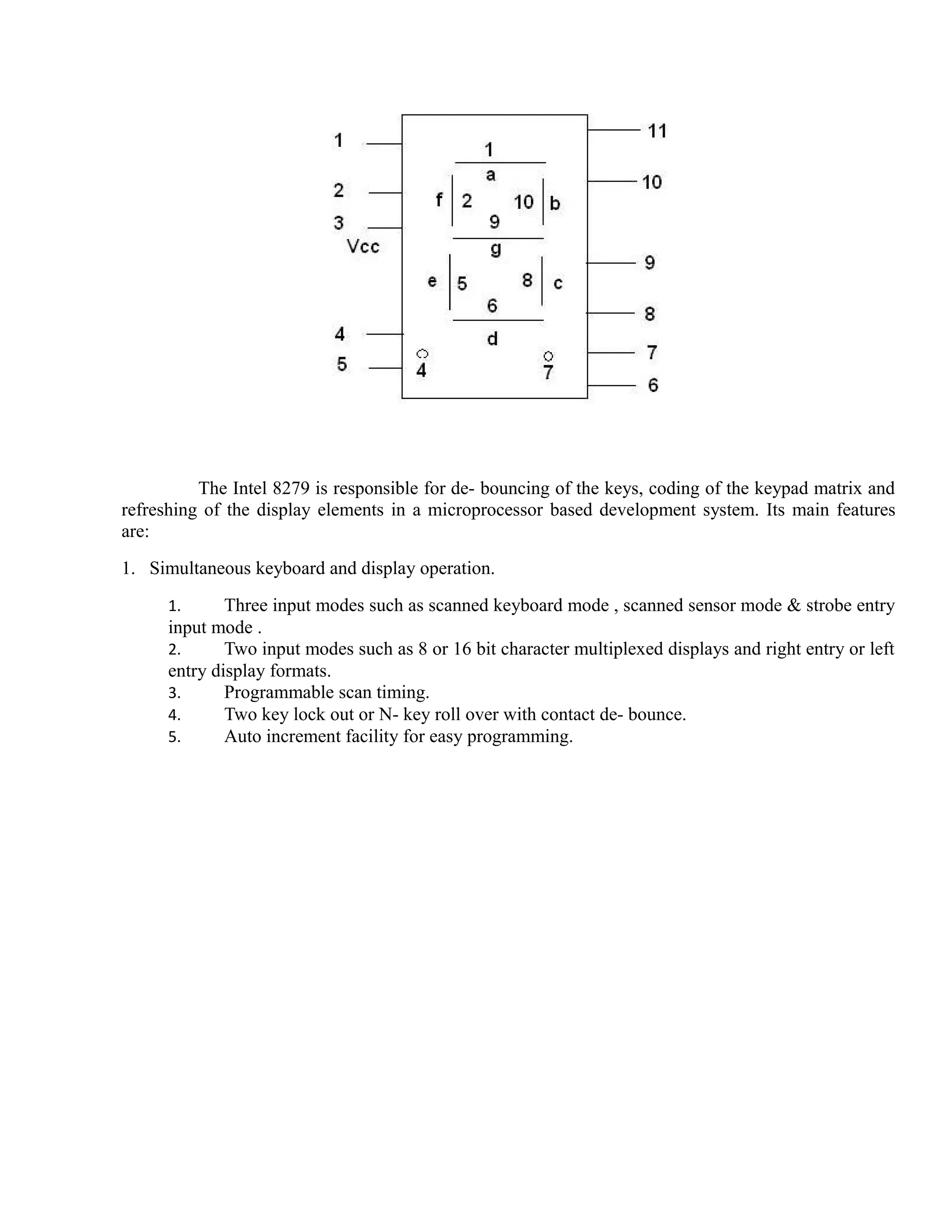 The Intel 8279 is responsible for de- bouncing of the keys, coding of the keypad matrix and 
refreshing of the display elements in a microprocessor based development system. Its main features 
are: 
1. Simultaneous keyboard and display operation. 
1. Three input modes such as scanned keyboard mode , scanned sensor mode & strobe entry 
input mode . 
2. Two input modes such as 8 or 16 bit character multiplexed displays and right entry or left 
entry display formats. 
3. Programmable scan timing. 
4. Two key lock out or N- key roll over with contact de- bounce. 
5. Auto increment facility for easy programming. 
 