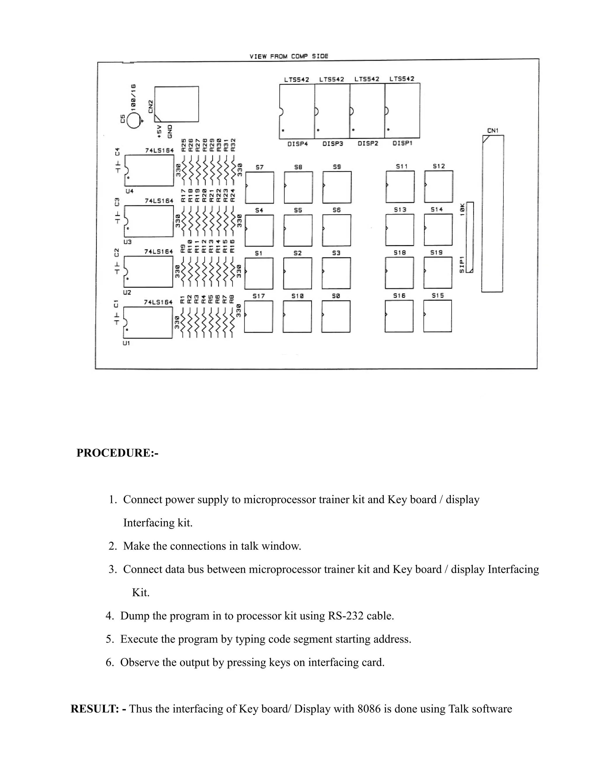 PROCEDURE:- 
1. Connect power supply to microprocessor trainer kit and Key board / display 
Interfacing kit. 
2. Make the connections in talk window. 
3. Connect data bus between microprocessor trainer kit and Key board / display Interfacing 
Kit. 
4. Dump the program in to processor kit using RS-232 cable. 
5. Execute the program by typing code segment starting address. 
6. Observe the output by pressing keys on interfacing card. 
RESULT: - Thus the interfacing of Key board/ Display with 8086 is done using Talk software 
 