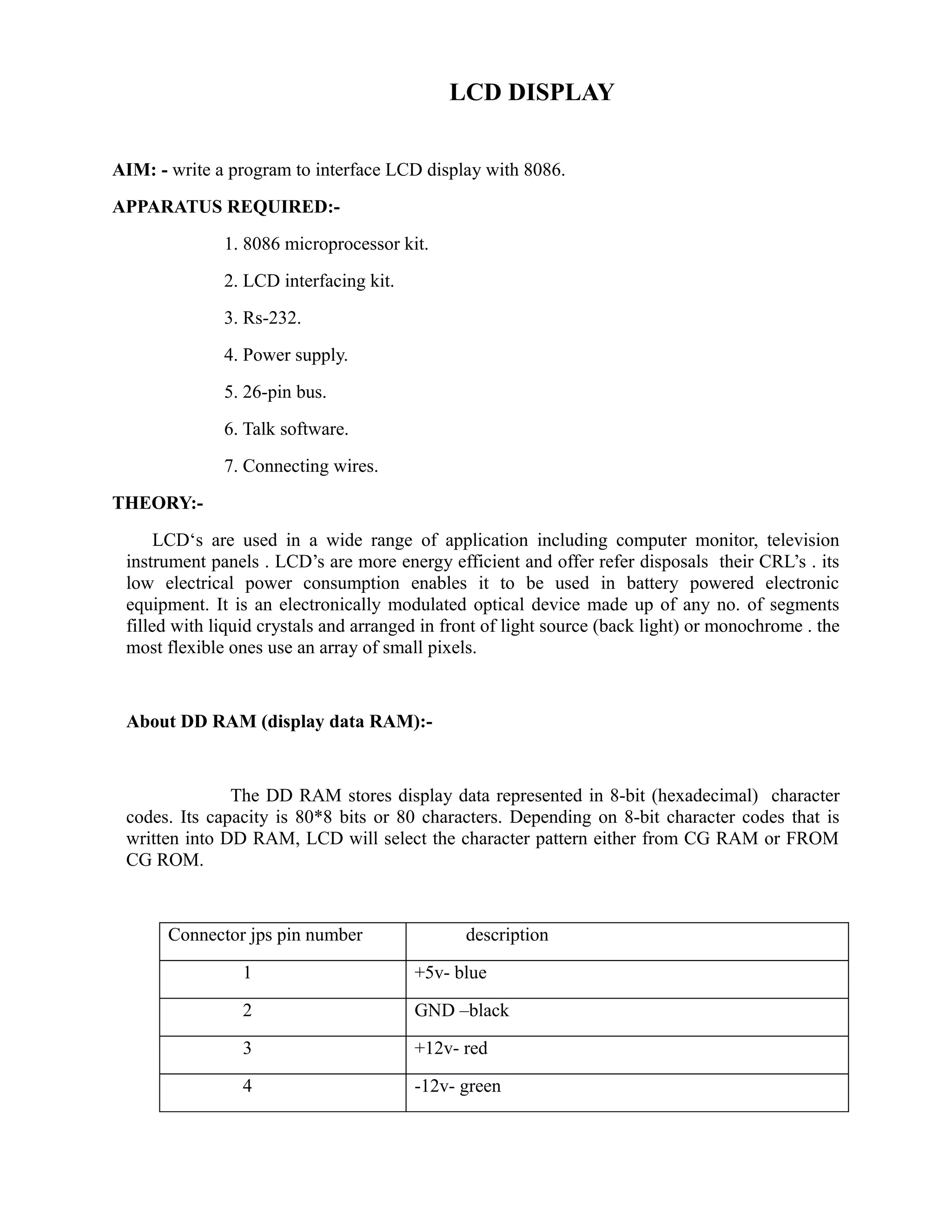 LCD DISPLAY 
AIM: - write a program to interface LCD display with 8086. 
APPARATUS REQUIRED:- 
1. 8086 microprocessor kit. 
2. LCD interfacing kit. 
3. Rs-232. 
4. Power supply. 
5. 26-pin bus. 
6. Talk software. 
7. Connecting wires. 
THEORY:- 
LCD‘s are used in a wide range of application including computer monitor, television 
instrument panels . LCD’s are more energy efficient and offer refer disposals their CRL’s . its 
low electrical power consumption enables it to be used in battery powered electronic 
equipment. It is an electronically modulated optical device made up of any no. of segments 
filled with liquid crystals and arranged in front of light source (back light) or monochrome . the 
most flexible ones use an array of small pixels. 
About DD RAM (display data RAM):- 
The DD RAM stores display data represented in 8-bit (hexadecimal) character 
codes. Its capacity is 80*8 bits or 80 characters. Depending on 8-bit character codes that is 
written into DD RAM, LCD will select the character pattern either from CG RAM or FROM 
CG ROM. 
Connector jps pin number description 
1 +5v- blue 
2 GND –black 
3 +12v- red 
4 -12v- green 
 