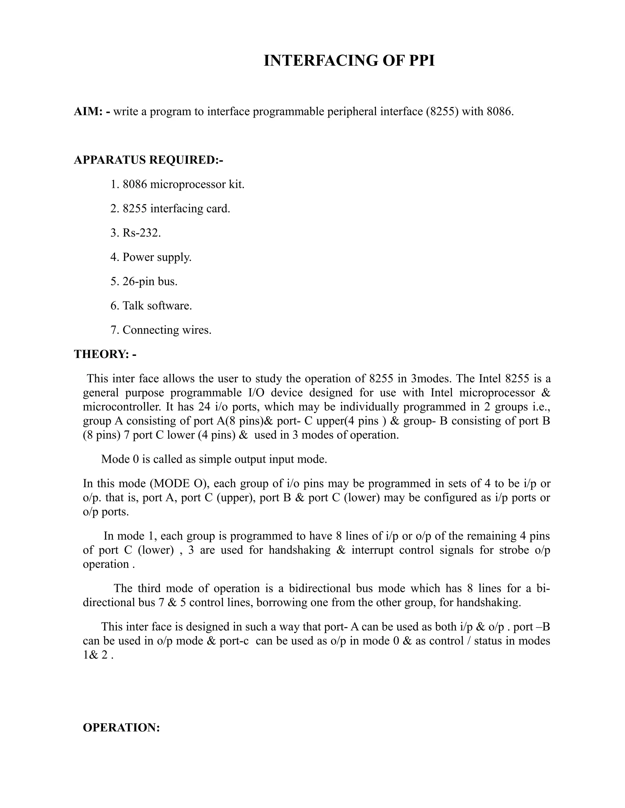 INTERFACING OF PPI 
AIM: - write a program to interface programmable peripheral interface (8255) with 8086. 
APPARATUS REQUIRED:- 
1. 8086 microprocessor kit. 
2. 8255 interfacing card. 
3. Rs-232. 
4. Power supply. 
5. 26-pin bus. 
6. Talk software. 
7. Connecting wires. 
THEORY: - 
This inter face allows the user to study the operation of 8255 in 3modes. The Intel 8255 is a 
general purpose programmable I/O device designed for use with Intel microprocessor & 
microcontroller. It has 24 i/o ports, which may be individually programmed in 2 groups i.e., 
group A consisting of port A(8 pins)& port- C upper(4 pins ) & group- B consisting of port B 
(8 pins) 7 port C lower (4 pins) & used in 3 modes of operation. 
Mode 0 is called as simple output input mode. 
In this mode (MODE O), each group of i/o pins may be programmed in sets of 4 to be i/p or 
o/p. that is, port A, port C (upper), port B & port C (lower) may be configured as i/p ports or 
o/p ports. 
In mode 1, each group is programmed to have 8 lines of i/p or o/p of the remaining 4 pins 
of port C (lower) , 3 are used for handshaking & interrupt control signals for strobe o/p 
operation . 
The third mode of operation is a bidirectional bus mode which has 8 lines for a bi-directional 
bus 7 & 5 control lines, borrowing one from the other group, for handshaking. 
This inter face is designed in such a way that port- A can be used as both i/p & o/p . port –B 
can be used in o/p mode & port-c can be used as o/p in mode 0 & as control / status in modes 
1& 2 . 
OPERATION: 
 