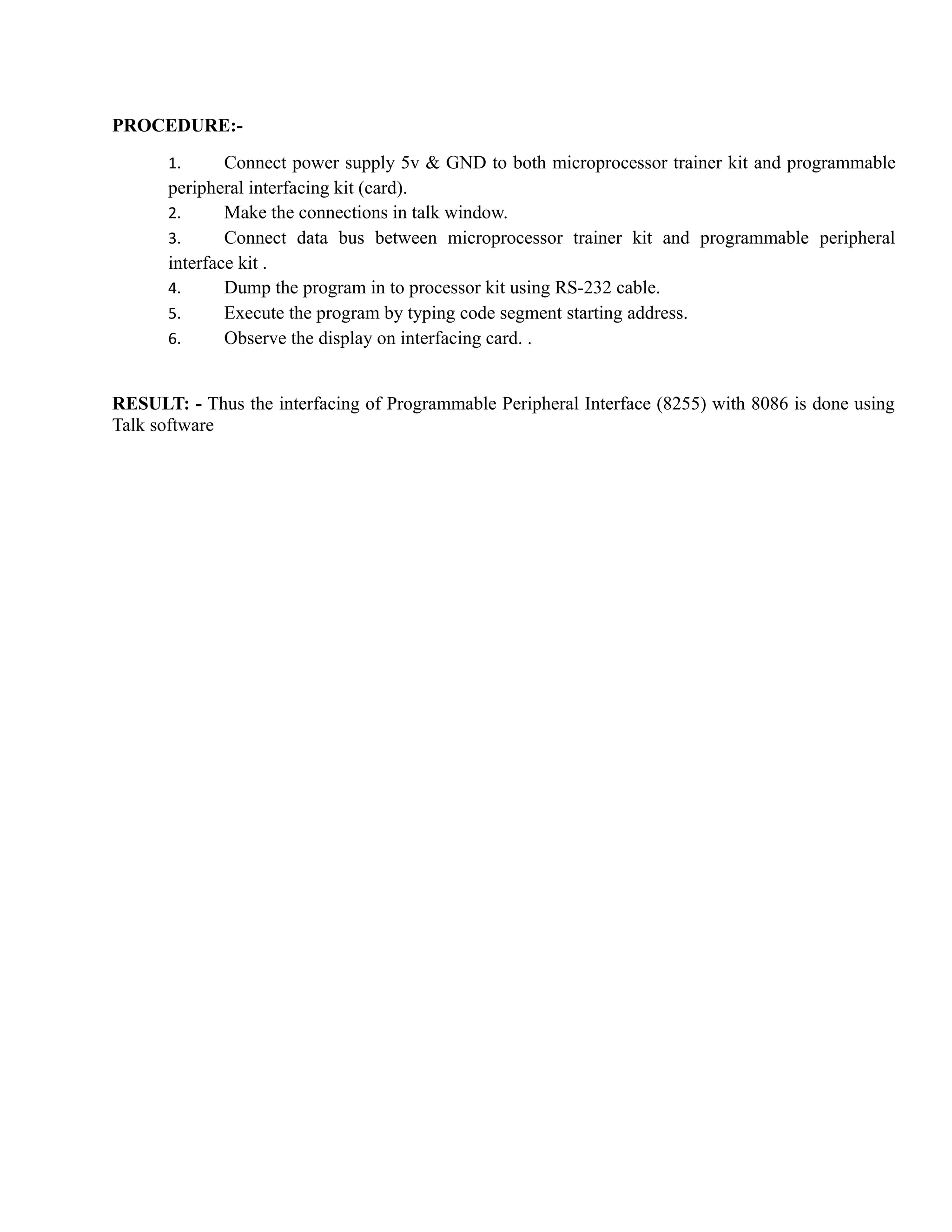 PROCEDURE:- 
1. Connect power supply 5v & GND to both microprocessor trainer kit and programmable 
peripheral interfacing kit (card). 
2. Make the connections in talk window. 
3. Connect data bus between microprocessor trainer kit and programmable peripheral 
interface kit . 
4. Dump the program in to processor kit using RS-232 cable. 
5. Execute the program by typing code segment starting address. 
6. Observe the display on interfacing card. . 
RESULT: - Thus the interfacing of Programmable Peripheral Interface (8255) with 8086 is done using 
Talk software 
