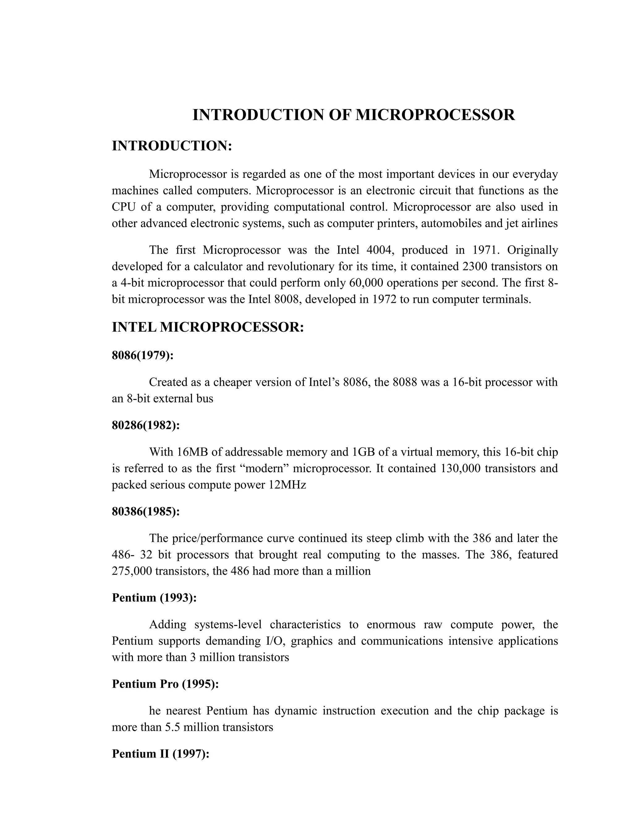 INTRODUCTION OF MICROPROCESSOR 
INTRODUCTION: 
Microprocessor is regarded as one of the most important devices in our everyday 
machines called computers. Microprocessor is an electronic circuit that functions as the 
CPU of a computer, providing computational control. Microprocessor are also used in 
other advanced electronic systems, such as computer printers, automobiles and jet airlines 
The first Microprocessor was the Intel 4004, produced in 1971. Originally 
developed for a calculator and revolutionary for its time, it contained 2300 transistors on 
a 4-bit microprocessor that could perform only 60,000 operations per second. The first 8- 
bit microprocessor was the Intel 8008, developed in 1972 to run computer terminals. 
INTEL MICROPROCESSOR: 
8086(1979): 
Created as a cheaper version of Intel’s 8086, the 8088 was a 16-bit processor with 
an 8-bit external bus 
80286(1982): 
With 16MB of addressable memory and 1GB of a virtual memory, this 16-bit chip 
is referred to as the first “modern” microprocessor. It contained 130,000 transistors and 
packed serious compute power 12MHz 
80386(1985): 
The price/performance curve continued its steep climb with the 386 and later the 
486- 32 bit processors that brought real computing to the masses. The 386, featured 
275,000 transistors, the 486 had more than a million 
Pentium (1993): 
Adding systems-level characteristics to enormous raw compute power, the 
Pentium supports demanding I/O, graphics and communications intensive applications 
with more than 3 million transistors 
Pentium Pro (1995): 
he nearest Pentium has dynamic instruction execution and the chip package is 
more than 5.5 million transistors 
Pentium II (1997): 
 