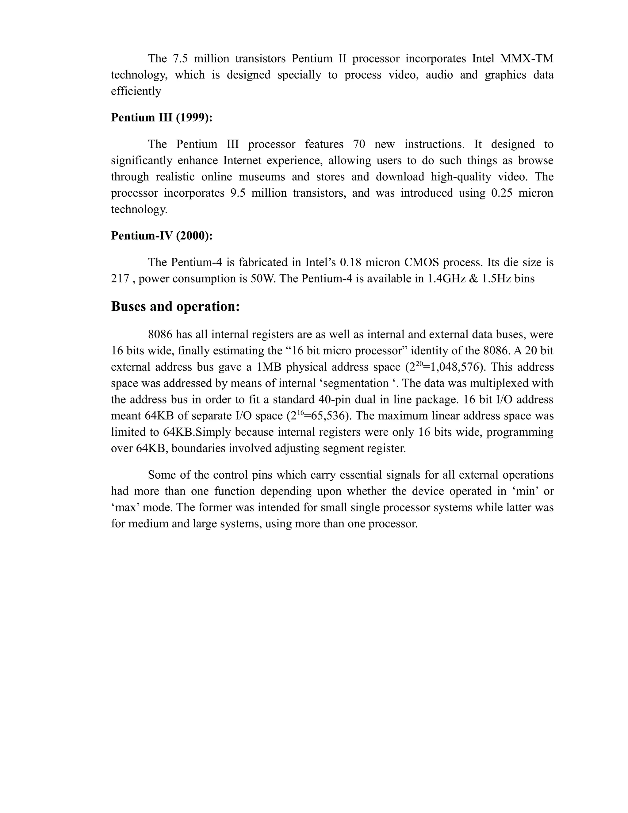 The 7.5 million transistors Pentium II processor incorporates Intel MMX-TM 
technology, which is designed specially to process video, audio and graphics data 
efficiently 
Pentium III (1999): 
The Pentium III processor features 70 new instructions. It designed to 
significantly enhance Internet experience, allowing users to do such things as browse 
through realistic online museums and stores and download high-quality video. The 
processor incorporates 9.5 million transistors, and was introduced using 0.25 micron 
technology. 
Pentium-IV (2000): 
The Pentium-4 is fabricated in Intel’s 0.18 micron CMOS process. Its die size is 
217 , power consumption is 50W. The Pentium-4 is available in 1.4GHz & 1.5Hz bins 
Buses and operation: 
8086 has all internal registers are as well as internal and external data buses, were 
16 bits wide, finally estimating the “16 bit micro processor” identity of the 8086. A 20 bit 
external address bus gave a 1MB physical address space (220=1,048,576). This address 
space was addressed by means of internal ‘segmentation ‘. The data was multiplexed with 
the address bus in order to fit a standard 40-pin dual in line package. 16 bit I/O address 
meant 64KB of separate I/O space (216=65,536). The maximum linear address space was 
limited to 64KB.Simply because internal registers were only 16 bits wide, programming 
over 64KB, boundaries involved adjusting segment register. 
Some of the control pins which carry essential signals for all external operations 
had more than one function depending upon whether the device operated in ‘min’ or 
‘max’ mode. The former was intended for small single processor systems while latter was 
for medium and large systems, using more than one processor. 
 