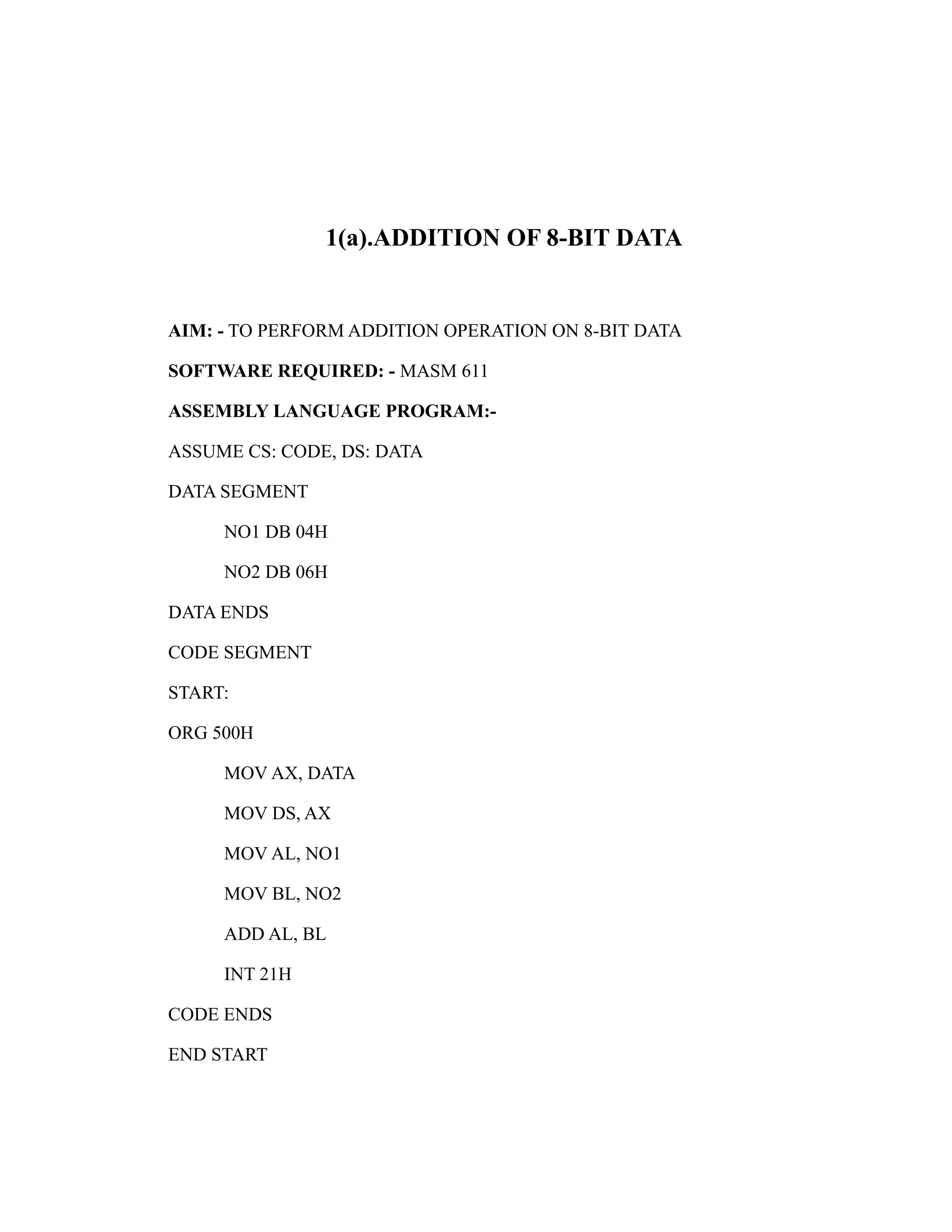 1(a).ADDITION OF 8-BIT DATA 
AIM: - TO PERFORM ADDITION OPERATION ON 8-BIT DATA 
SOFTWARE REQUIRED: - MASM 611 
ASSEMBLY LANGUAGE PROGRAM:- 
ASSUME CS: CODE, DS: DATA 
DATA SEGMENT 
NO1 DB 04H 
NO2 DB 06H 
DATA ENDS 
CODE SEGMENT 
START: 
ORG 500H 
MOV AX, DATA 
MOV DS, AX 
MOV AL, NO1 
MOV BL, NO2 
ADD AL, BL 
INT 21H 
CODE ENDS 
END START 
 