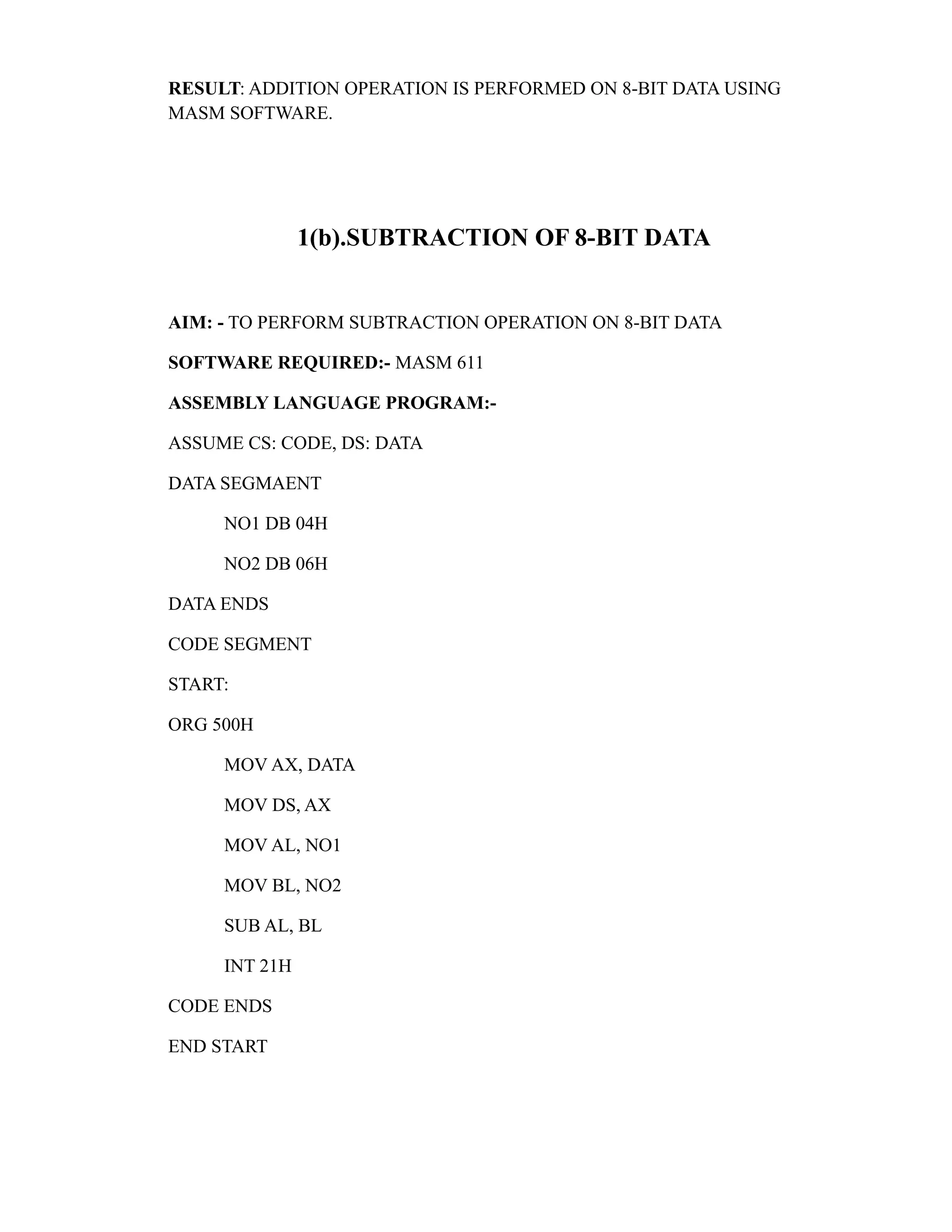 RESULT: ADDITION OPERATION IS PERFORMED ON 8-BIT DATA USING 
MASM SOFTWARE. 
1(b).SUBTRACTION OF 8-BIT DATA 
AIM: - TO PERFORM SUBTRACTION OPERATION ON 8-BIT DATA 
SOFTWARE REQUIRED:- MASM 611 
ASSEMBLY LANGUAGE PROGRAM:- 
ASSUME CS: CODE, DS: DATA 
DATA SEGMAENT 
NO1 DB 04H 
NO2 DB 06H 
DATA ENDS 
CODE SEGMENT 
START: 
ORG 500H 
MOV AX, DATA 
MOV DS, AX 
MOV AL, NO1 
MOV BL, NO2 
SUB AL, BL 
INT 21H 
CODE ENDS 
END START 
 