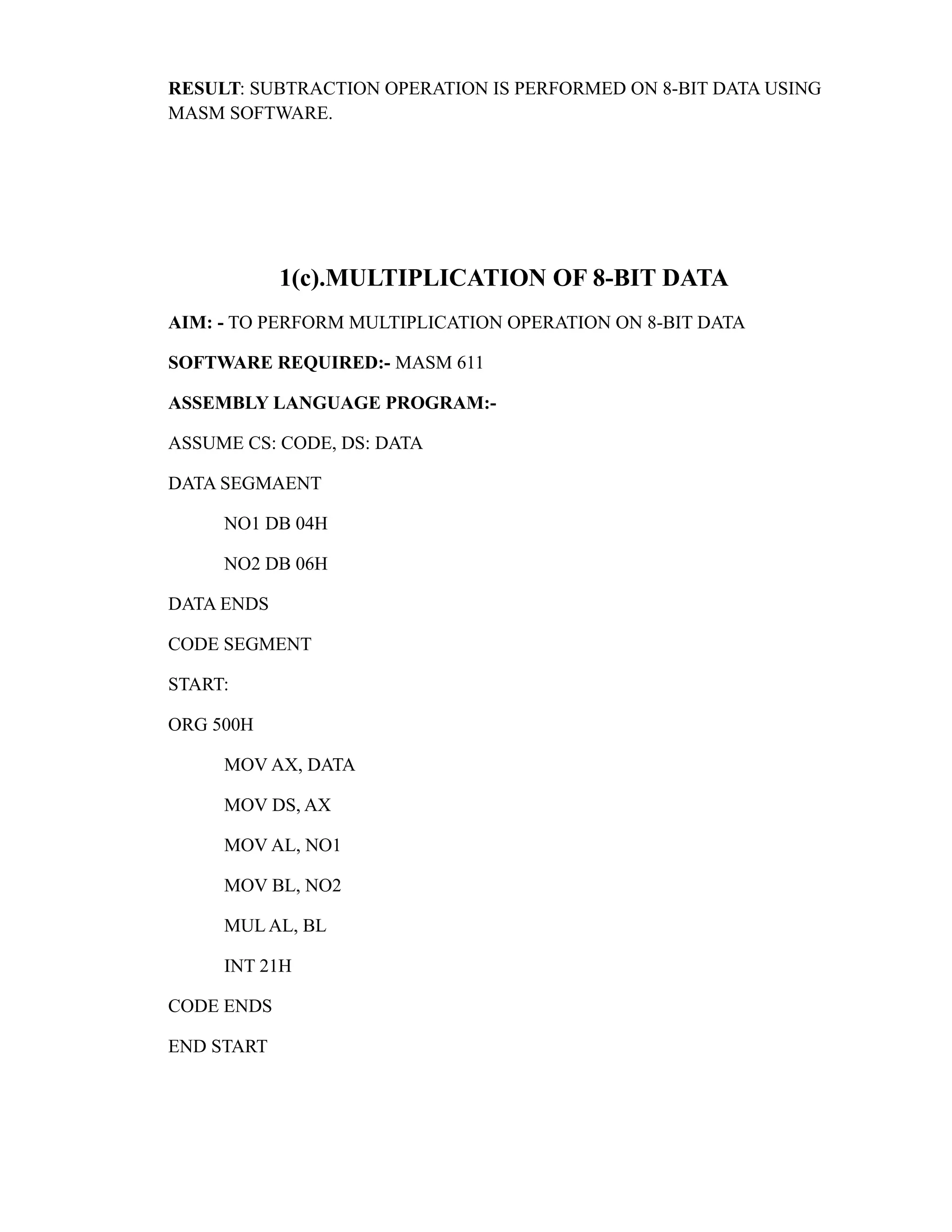 RESULT: SUBTRACTION OPERATION IS PERFORMED ON 8-BIT DATA USING 
MASM SOFTWARE. 
1(c).MULTIPLICATION OF 8-BIT DATA 
AIM: - TO PERFORM MULTIPLICATION OPERATION ON 8-BIT DATA 
SOFTWARE REQUIRED:- MASM 611 
ASSEMBLY LANGUAGE PROGRAM:- 
ASSUME CS: CODE, DS: DATA 
DATA SEGMAENT 
NO1 DB 04H 
NO2 DB 06H 
DATA ENDS 
CODE SEGMENT 
START: 
ORG 500H 
MOV AX, DATA 
MOV DS, AX 
MOV AL, NO1 
MOV BL, NO2 
MUL AL, BL 
INT 21H 
CODE ENDS 
END START 
 
