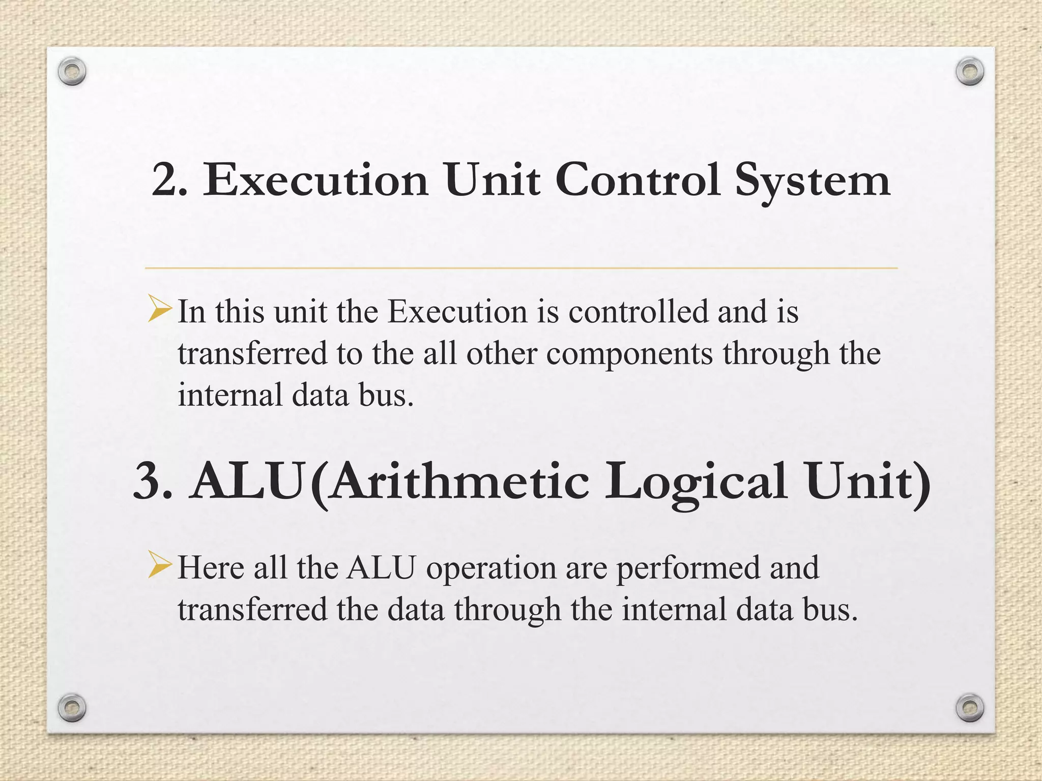 2. Execution Unit Control System 
In this unit the Execution is controlled and is 
transferred to the all other components through the 
internal data bus. 
3. ALU(Arithmetic Logical Unit) 
Here all the ALU operation are performed and 
transferred the data through the internal data bus. 
 
