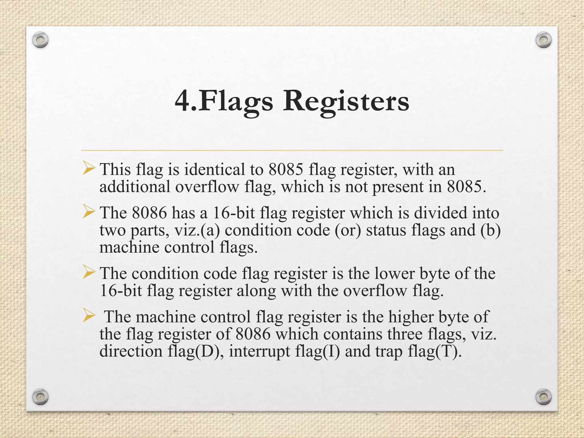 4.Flags Registers 
This flag is identical to 8085 flag register, with an 
additional overflow flag, which is not present in 8085. 
The 8086 has a 16-bit flag register which is divided into 
two parts, viz.(a) condition code (or) status flags and (b) 
machine control flags. 
The condition code flag register is the lower byte of the 
16-bit flag register along with the overflow flag. 
 The machine control flag register is the higher byte of 
the flag register of 8086 which contains three flags, viz. 
direction flag(D), interrupt flag(I) and trap flag(T). 
 