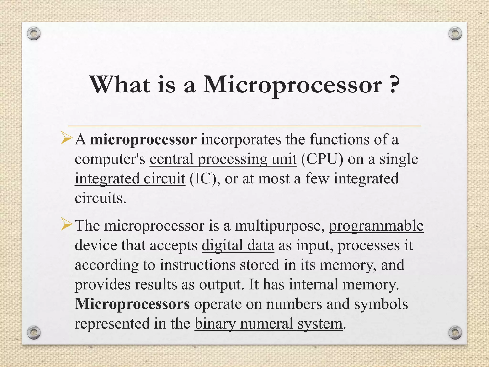 What is a Microprocessor ? 
A microprocessor incorporates the functions of a 
computer's central processing unit (CPU) on a single 
integrated circuit (IC), or at most a few integrated 
circuits. 
The microprocessor is a multipurpose, programmable 
device that accepts digital data as input, processes it 
according to instructions stored in its memory, and 
provides results as output. It has internal memory. 
Microprocessors operate on numbers and symbols 
represented in the binary numeral system. 
 