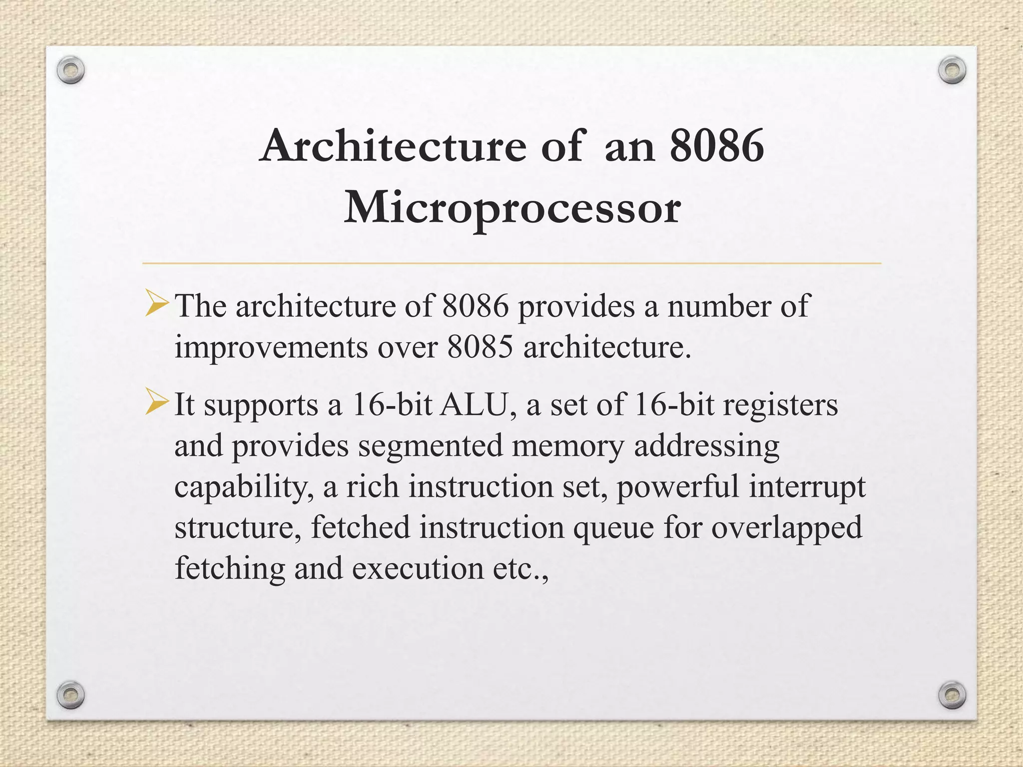 Architecture of an 8086 
Microprocessor 
The architecture of 8086 provides a number of 
improvements over 8085 architecture. 
It supports a 16-bit ALU, a set of 16-bit registers 
and provides segmented memory addressing 
capability, a rich instruction set, powerful interrupt 
structure, fetched instruction queue for overlapped 
fetching and execution etc., 
 