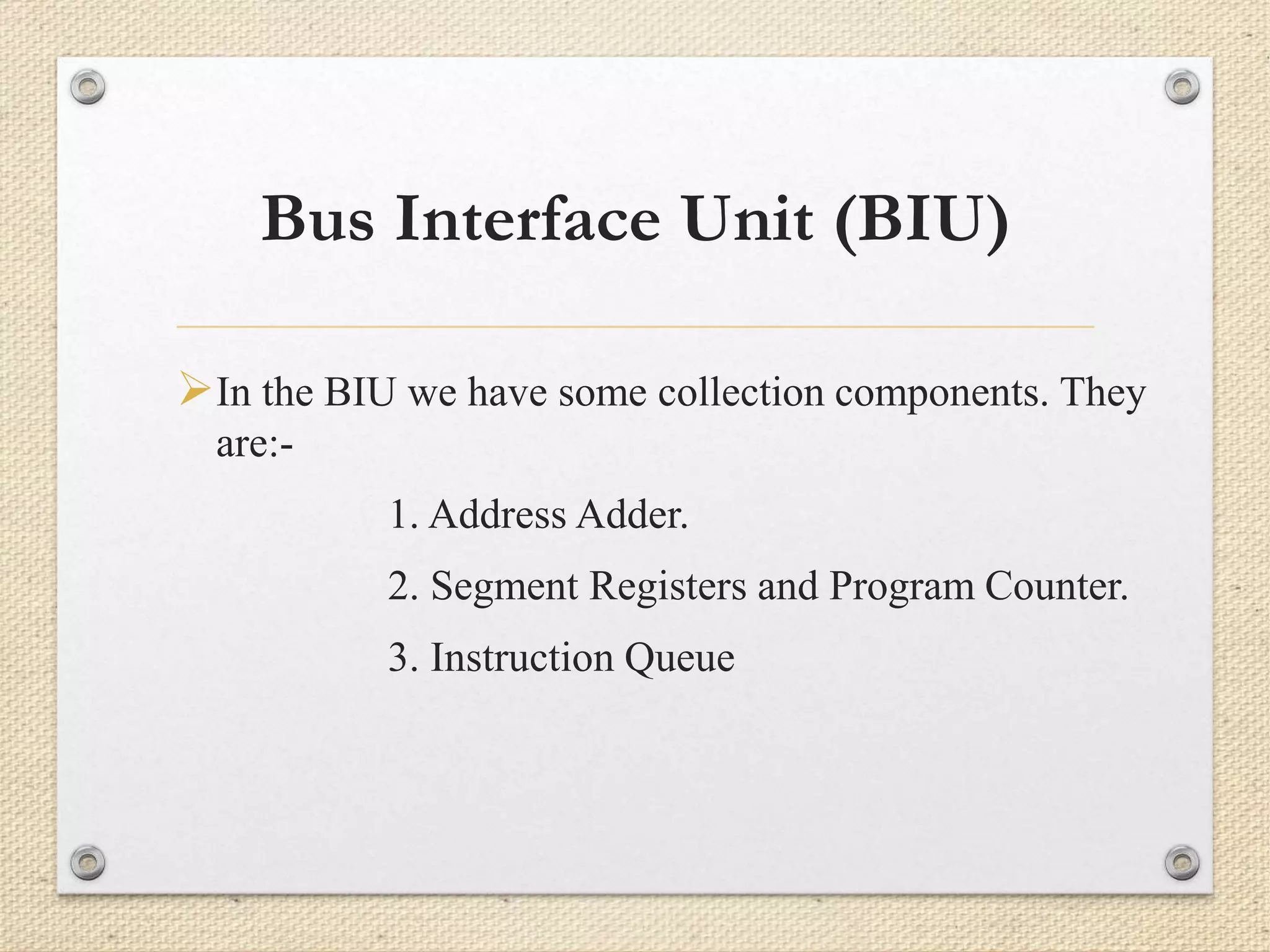 Bus Interface Unit (BIU) 
In the BIU we have some collection components. They 
are:- 
1. Address Adder. 
2. Segment Registers and Program Counter. 
3. Instruction Queue 
 