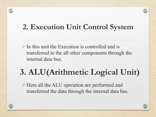 2. Execution Unit Control System 
In this unit the Execution is controlled and is 
transferred to the all other components through the 
internal data bus. 
3. ALU(Arithmetic Logical Unit) 
Here all the ALU operation are performed and 
transferred the data through the internal data bus. 
 