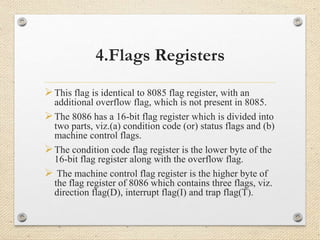 4.Flags Registers 
This flag is identical to 8085 flag register, with an 
additional overflow flag, which is not present in 8085. 
The 8086 has a 16-bit flag register which is divided into 
two parts, viz.(a) condition code (or) status flags and (b) 
machine control flags. 
The condition code flag register is the lower byte of the 
16-bit flag register along with the overflow flag. 
 The machine control flag register is the higher byte of 
the flag register of 8086 which contains three flags, viz. 
direction flag(D), interrupt flag(I) and trap flag(T). 
 