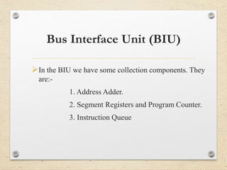 Bus Interface Unit (BIU) 
In the BIU we have some collection components. They 
are:- 
1. Address Adder. 
2. Segment Registers and Program Counter. 
3. Instruction Queue 
 