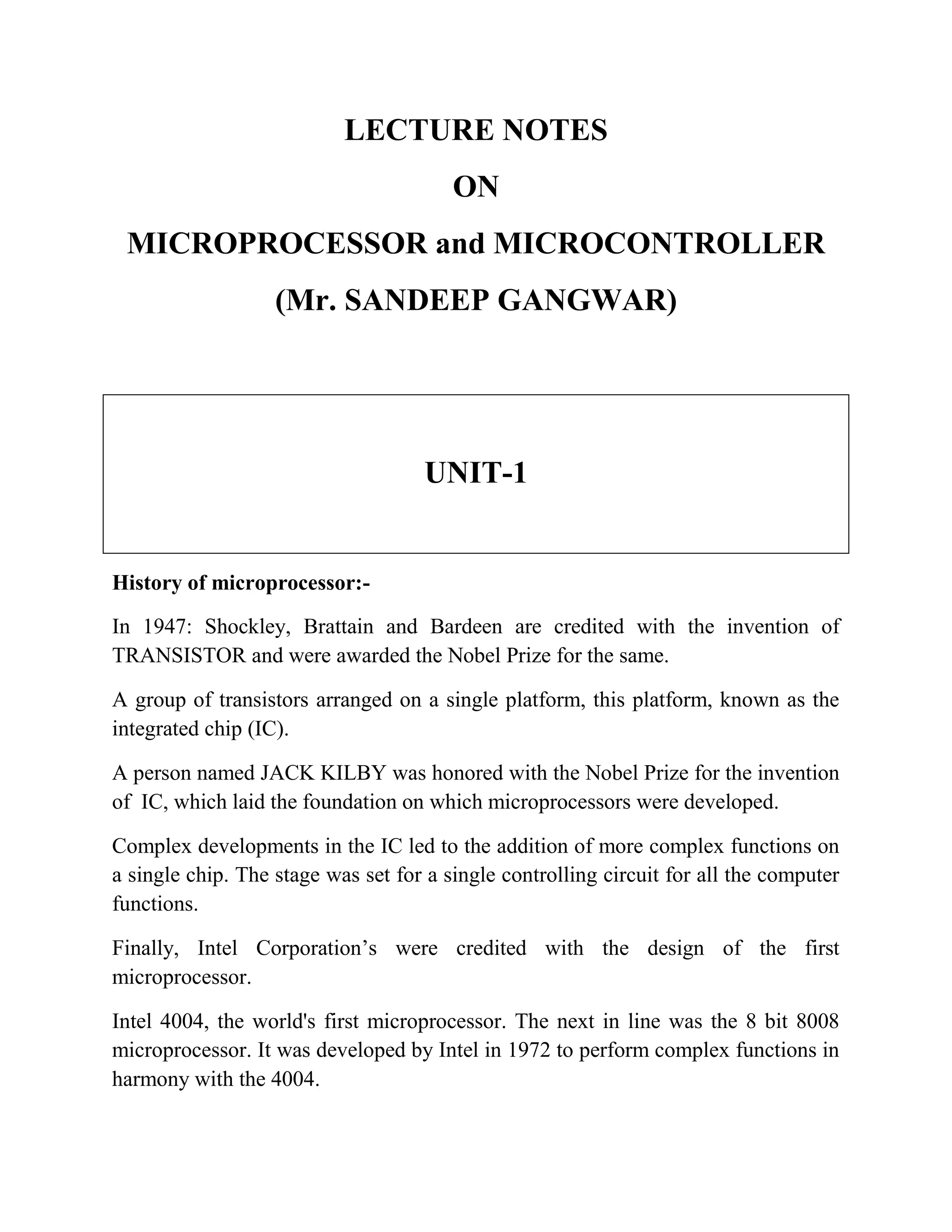 LECTURE NOTES ON MICROPROCESSOR and MICROCONTROLLER (Mr. SANDEEP GANGWAR) UNIT-1 History of microprocessor:- In 1947: Shockley, Brattain and Bardeen are credited with the invention of TRANSISTOR and were awarded the Nobel Prize for the same. A group of transistors arranged on a single platform, this platform, known as the integrated chip (IC). A person named JACK KILBY was honored with the Nobel Prize for the invention of IC, which laid the foundation on which microprocessors were developed. Complex developments in the IC led to the addition of more complex functions on a single chip. The stage was set for a single controlling circuit for all the computer functions. Finally, Intel Corporation’s were credited with the design of the first microprocessor. Intel 4004, the world's first microprocessor. The next in line was the 8 bit 8008 microprocessor. It was developed by Intel in 1972 to perform complex functions in harmony with the 4004. 