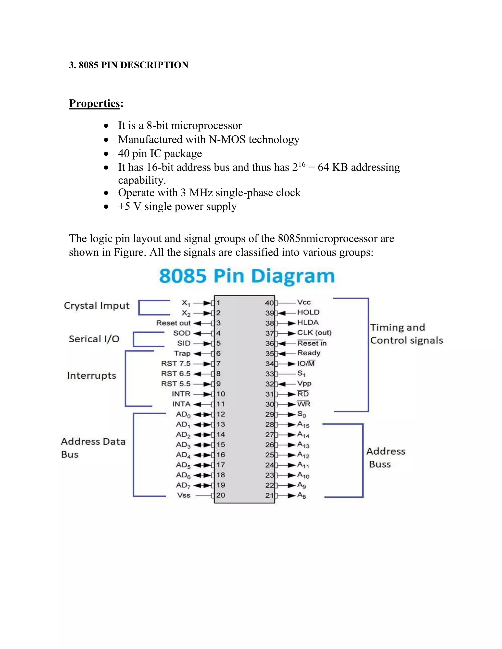 3. 8085 PIN DESCRIPTION Properties:  It is a 8-bit microprocessor  Manufactured with N-MOS technology  40 pin IC package  It has 16-bit address bus and thus has 216 = 64 KB addressing capability.  Operate with 3 MHz single-phase clock  +5 V single power supply The logic pin layout and signal groups of the 8085nmicroprocessor are shown in Figure. All the signals are classified into various groups: 
