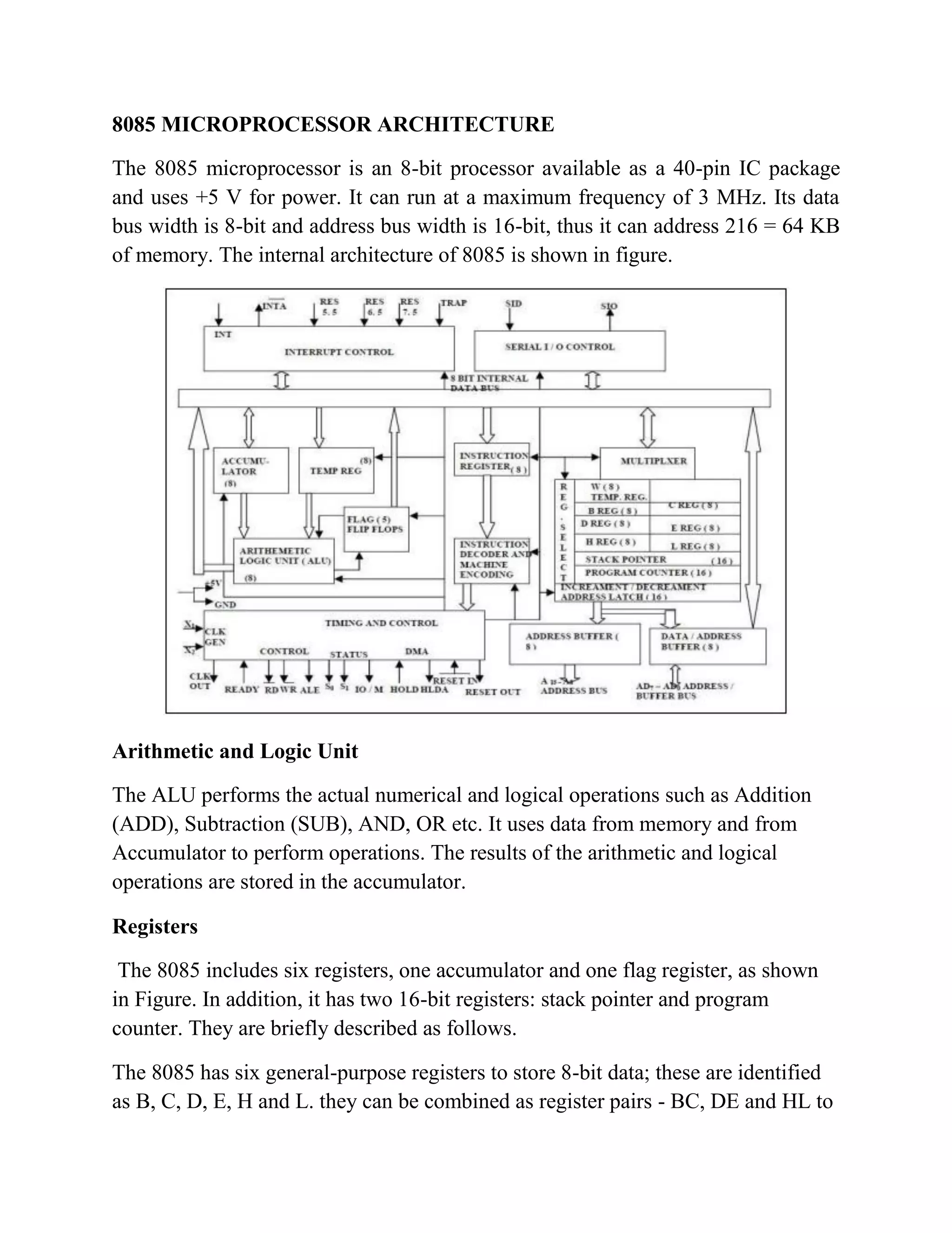 8085 MICROPROCESSOR ARCHITECTURE The 8085 microprocessor is an 8-bit processor available as a 40-pin IC package and uses +5 V for power. It can run at a maximum frequency of 3 MHz. Its data bus width is 8-bit and address bus width is 16-bit, thus it can address 216 = 64 KB of memory. The internal architecture of 8085 is shown in figure. Arithmetic and Logic Unit The ALU performs the actual numerical and logical operations such as Addition (ADD), Subtraction (SUB), AND, OR etc. It uses data from memory and from Accumulator to perform operations. The results of the arithmetic and logical operations are stored in the accumulator. Registers The 8085 includes six registers, one accumulator and one flag register, as shown in Figure. In addition, it has two 16-bit registers: stack pointer and program counter. They are briefly described as follows. The 8085 has six general-purpose registers to store 8-bit data; these are identified as B, C, D, E, H and L. they can be combined as register pairs - BC, DE and HL to 