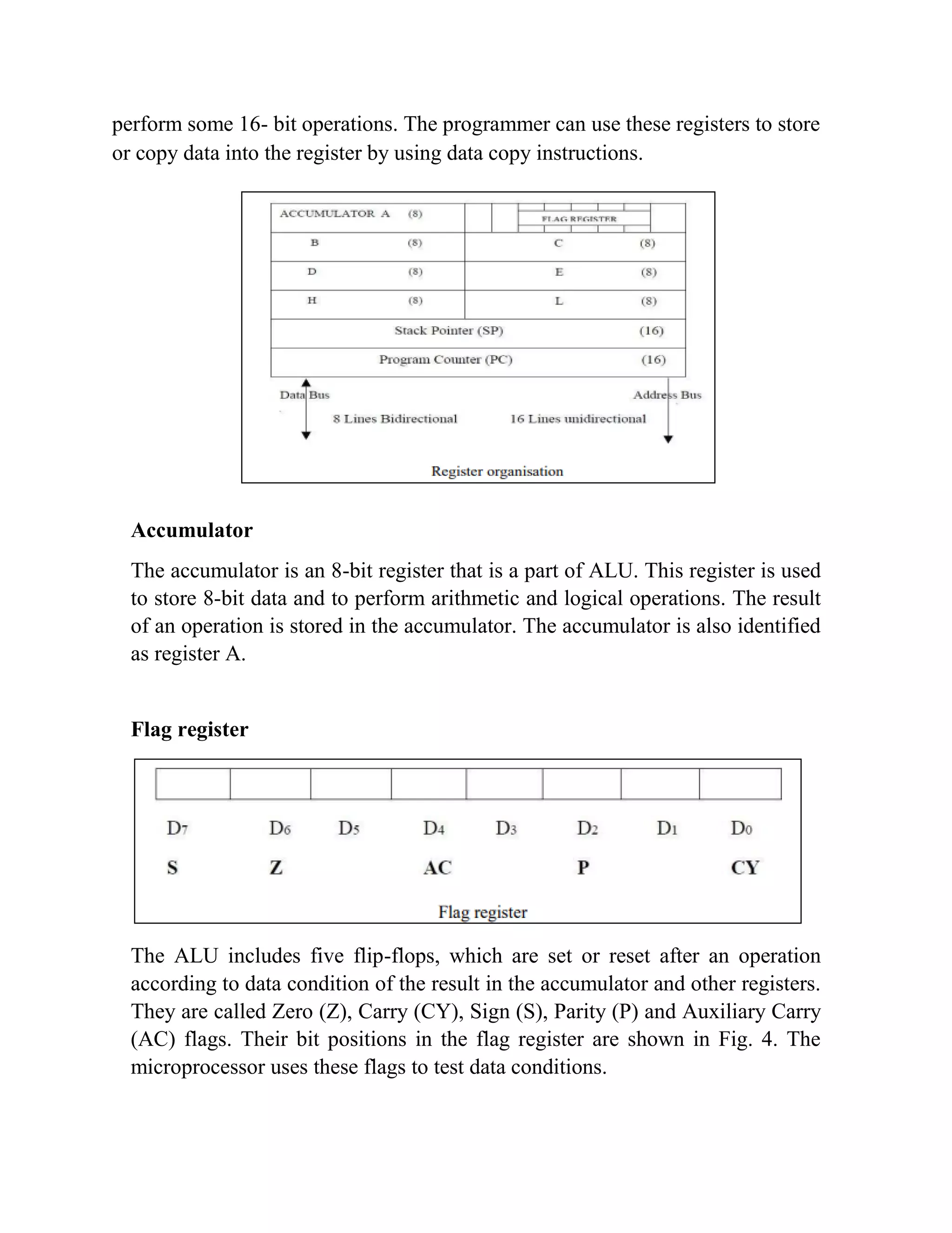 perform some 16- bit operations. The programmer can use these registers to store or copy data into the register by using data copy instructions. Accumulator The accumulator is an 8-bit register that is a part of ALU. This register is used to store 8-bit data and to perform arithmetic and logical operations. The result of an operation is stored in the accumulator. The accumulator is also identified as register A. Flag register The ALU includes five flip-flops, which are set or reset after an operation according to data condition of the result in the accumulator and other registers. They are called Zero (Z), Carry (CY), Sign (S), Parity (P) and Auxiliary Carry (AC) flags. Their bit positions in the flag register are shown in Fig. 4. The microprocessor uses these flags to test data conditions. 