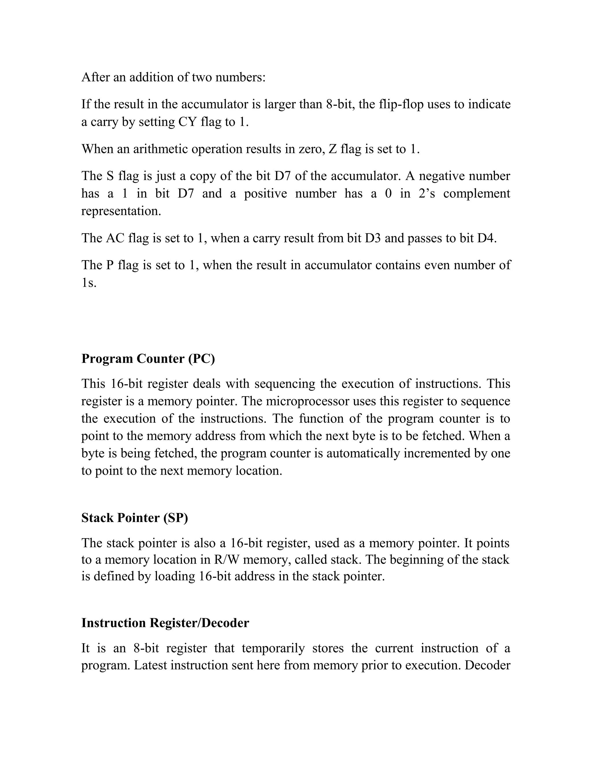 After an addition of two numbers: If the result in the accumulator is larger than 8-bit, the flip-flop uses to indicate a carry by setting CY flag to 1. When an arithmetic operation results in zero, Z flag is set to 1. The S flag is just a copy of the bit D7 of the accumulator. A negative number has a 1 in bit D7 and a positive number has a 0 in 2’s complement representation. The AC flag is set to 1, when a carry result from bit D3 and passes to bit D4. The P flag is set to 1, when the result in accumulator contains even number of 1s. Program Counter (PC) This 16-bit register deals with sequencing the execution of instructions. This register is a memory pointer. The microprocessor uses this register to sequence the execution of the instructions. The function of the program counter is to point to the memory address from which the next byte is to be fetched. When a byte is being fetched, the program counter is automatically incremented by one to point to the next memory location. Stack Pointer (SP) The stack pointer is also a 16-bit register, used as a memory pointer. It points to a memory location in R/W memory, called stack. The beginning of the stack is defined by loading 16-bit address in the stack pointer. Instruction Register/Decoder It is an 8-bit register that temporarily stores the current instruction of a program. Latest instruction sent here from memory prior to execution. Decoder 