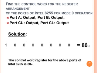 FIND THE CONTROL WORD FOR THE REGISTER
ARRANGEMENT
OF THE PORTS OF INTEL 8255 FOR MODE 0 OPERATION.
 Port A: Output, Port B: Output,
 Port CU: Output, Port CL: Output
Solution:
1 0 0 0 0 0 0 0 = 80H
The control word register for the above ports of
Intel 8255 is 80H.
28
 