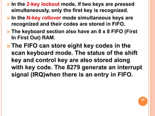  In the 2-key lockout mode, if two keys are pressed
simultaneously, only the first key is recognized.
 In the N-key rollover mode simultaneous keys are
recognized and their codes are stored in FIFO.
 The keyboard section also have an 8 x 8 FIFO (First
In First Out) RAM.
 The FIFO can store eight key codes in the
scan keyboard mode. The status of the shift
key and control key are also stored along
with key code. The 8279 generate an interrupt
signal (IRQ)when there is an entry in FIFO.
85
 