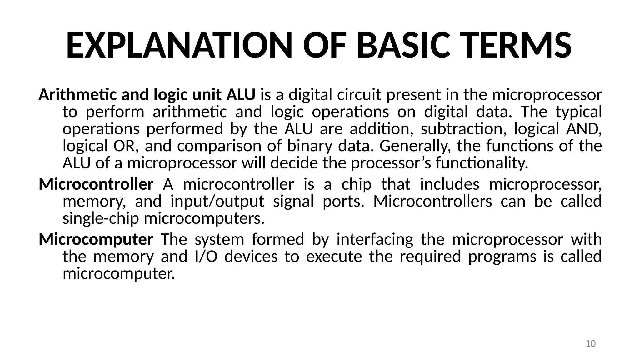 10
EXPLANATION OF BASIC TERMS
Arithmetic and logic unit ALU is a digital circuit present in the microprocessor
to perform arithmetic and logic operations on digital data. The typical
operations performed by the ALU are addition, subtraction, logical AND,
logical OR, and comparison of binary data. Generally, the functions of the
ALU of a microprocessor will decide the processor’s functionality.
Microcontroller A microcontroller is a chip that includes microprocessor,
memory, and input/output signal ports. Microcontrollers can be called
single-chip microcomputers.
Microcomputer The system formed by interfacing the microprocessor with
the memory and I/O devices to execute the required programs is called
microcomputer.
 