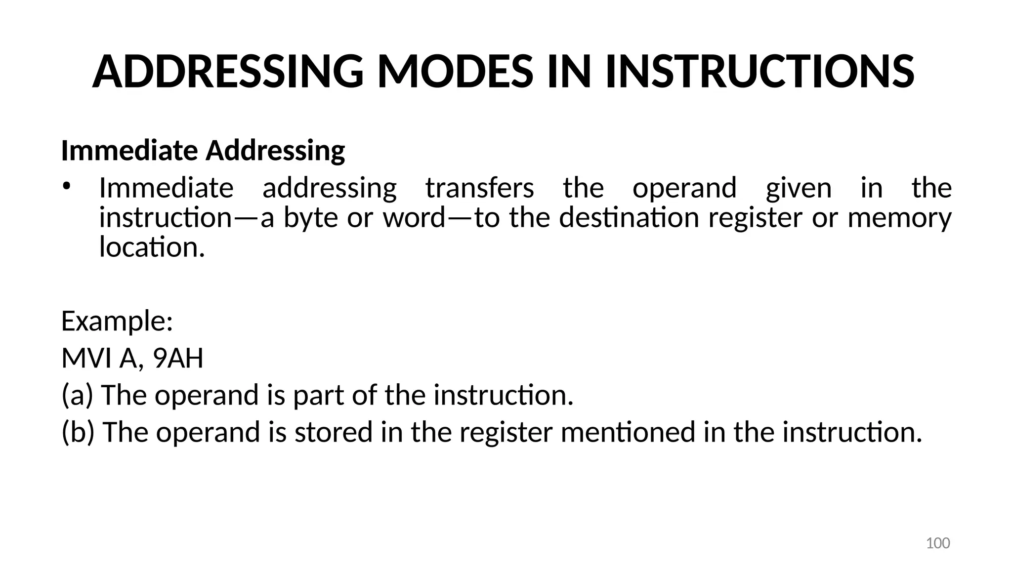 100
ADDRESSING MODES IN INSTRUCTIONS
Immediate Addressing
• Immediate addressing transfers the operand given in the
instruction—a byte or word—to the destination register or memory
location.
Example:
MVI A, 9AH
(a) The operand is part of the instruction.
(b) The operand is stored in the register mentioned in the instruction.
 