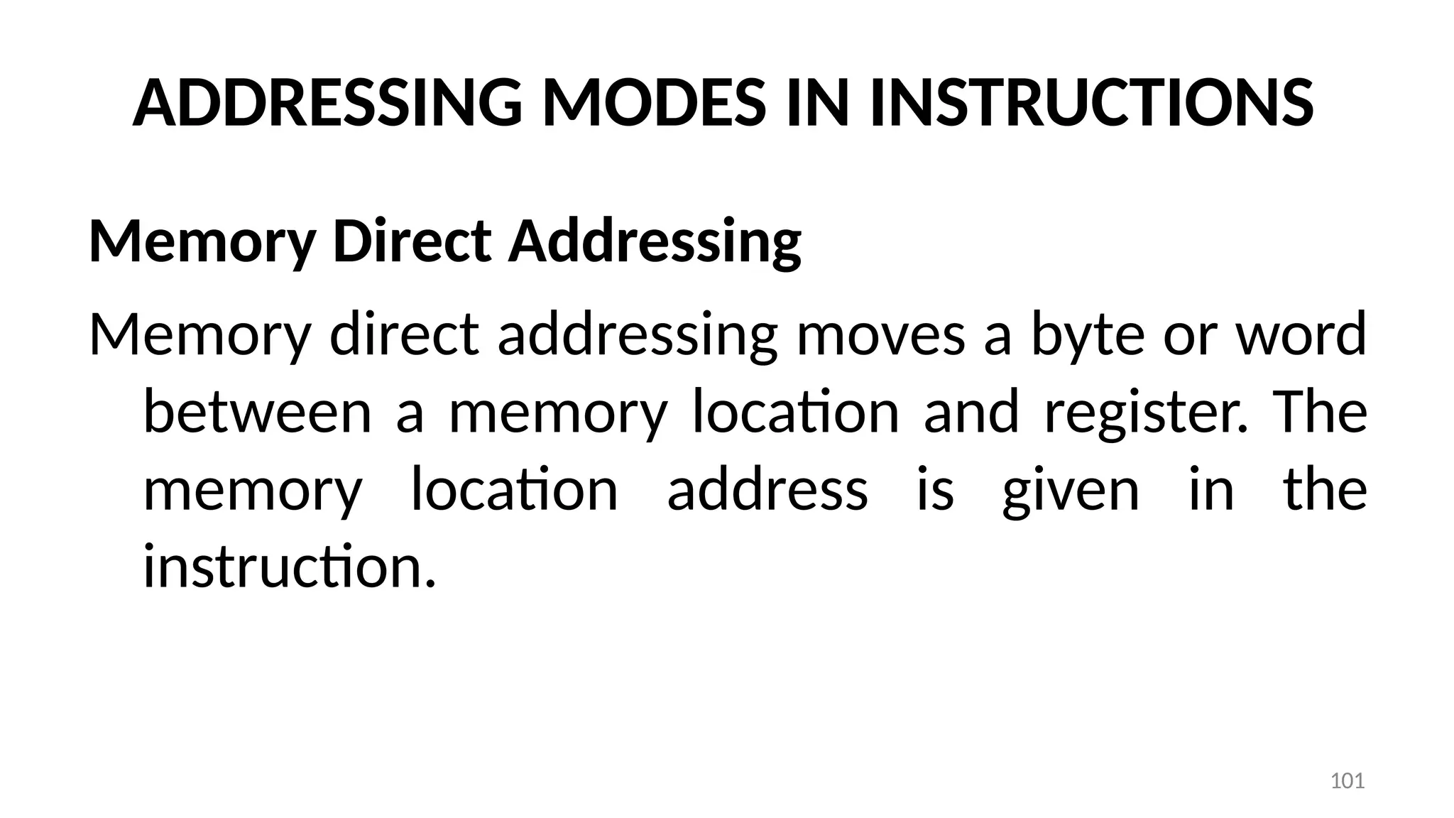 101
ADDRESSING MODES IN INSTRUCTIONS
Memory Direct Addressing
Memory direct addressing moves a byte or word
between a memory location and register. The
memory location address is given in the
instruction.
 