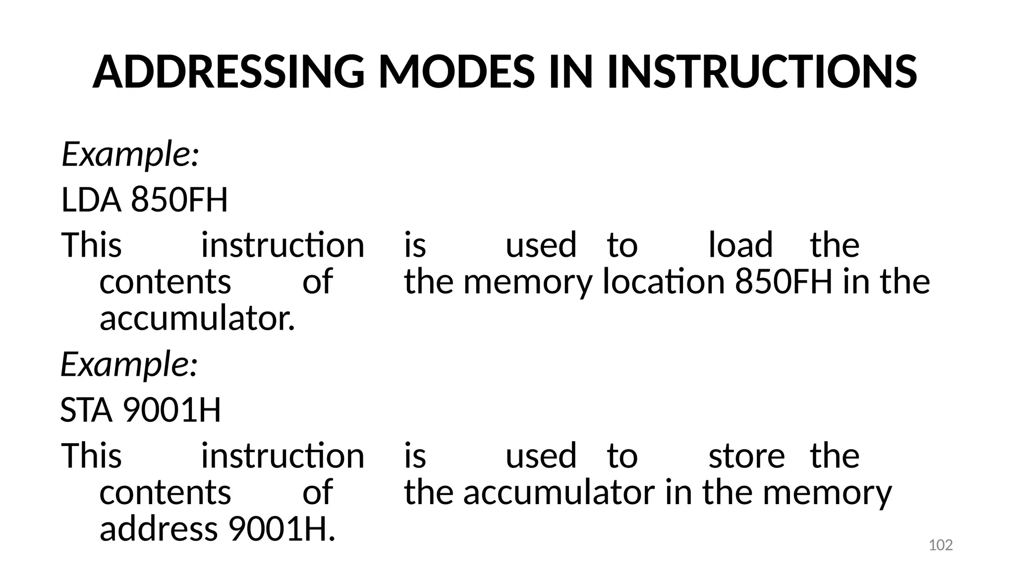 102
ADDRESSING MODES IN INSTRUCTIONS
Example:
LDA 850FH
This instruction is used to load the
contents of the memory location 850FH in the
accumulator.
Example:
STA 9001H
This instruction is used to store the
contents of the accumulator in the memory
address 9001H.
 