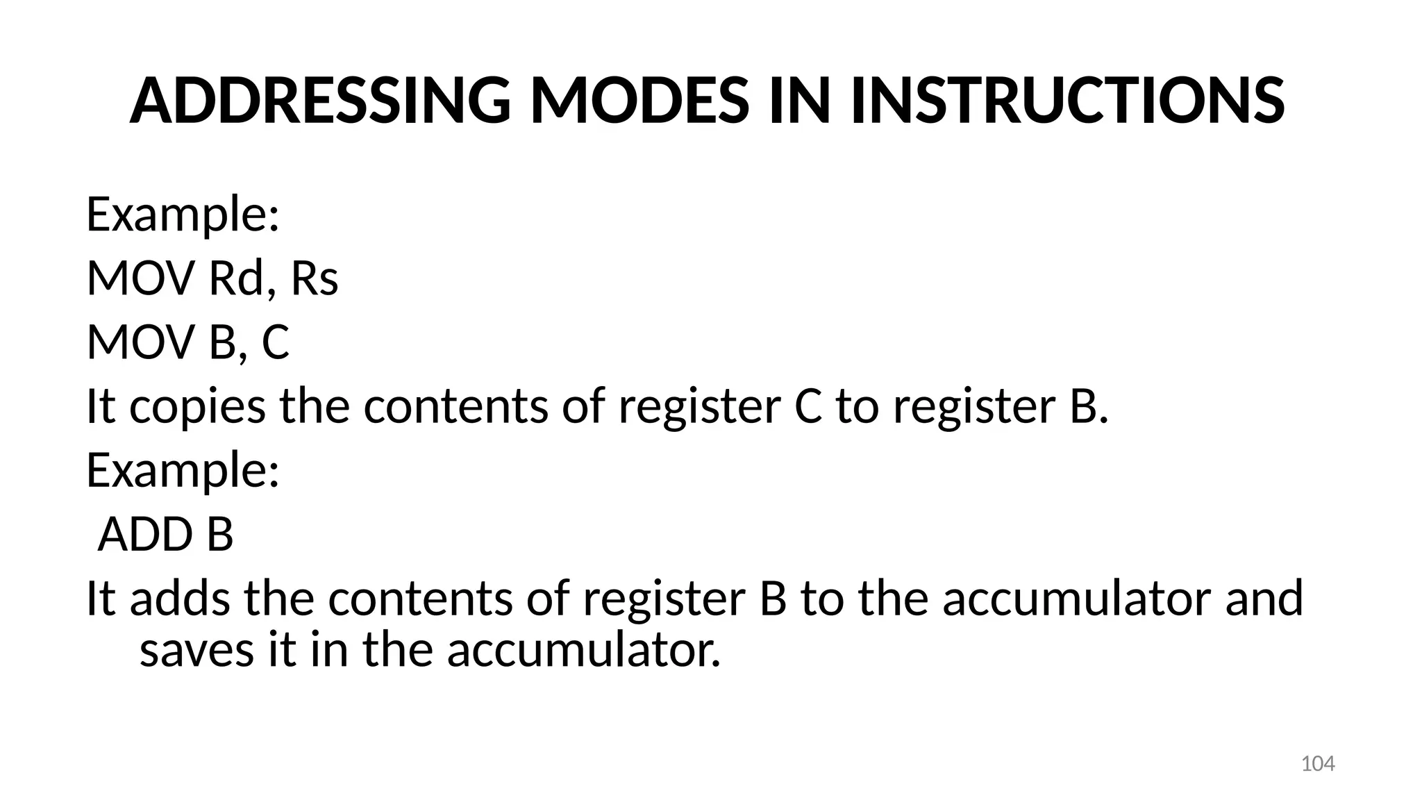 104
ADDRESSING MODES IN INSTRUCTIONS
Example:
MOV Rd, Rs
MOV B, C
It copies the contents of register C to register B.
Example:
ADD B
It adds the contents of register B to the accumulator and
saves it in the accumulator.
 
