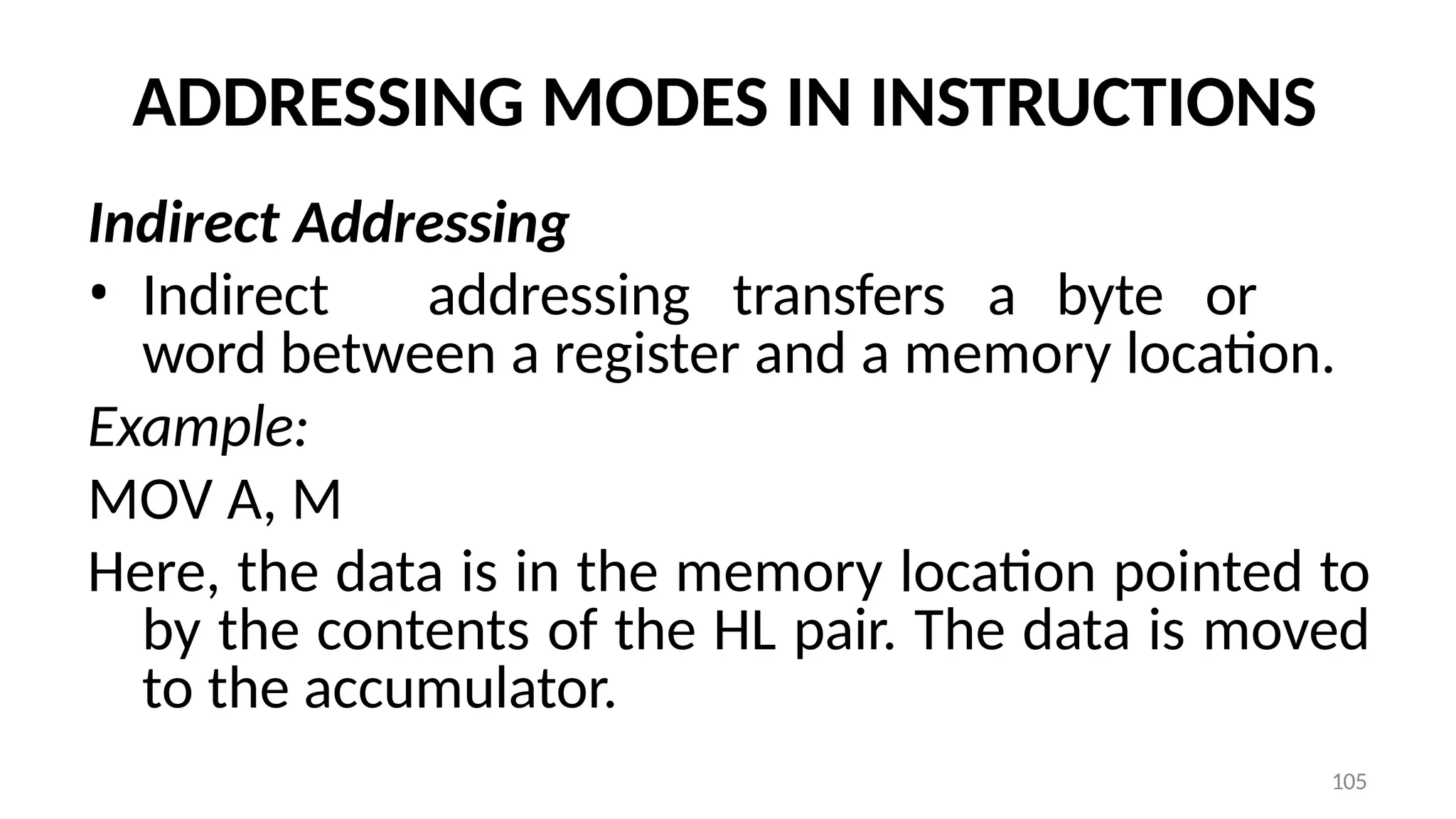 105
ADDRESSING MODES IN INSTRUCTIONS
Indirect Addressing
• Indirect addressing transfers a byte or
word between a register and a memory location.
Example:
MOV A, M
Here, the data is in the memory location pointed to
by the contents of the HL pair. The data is moved
to the accumulator.
 