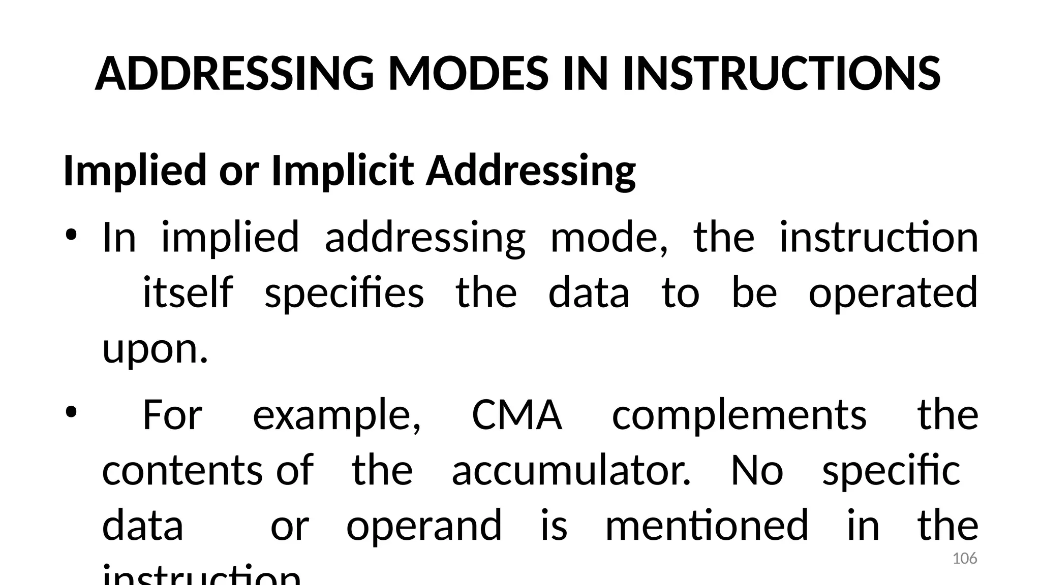 106
ADDRESSING MODES IN INSTRUCTIONS
Implied or Implicit Addressing
• In implied addressing mode, the instruction
itself specifies the data to be operated
upon.
• For example, CMA complements the
contents of the accumulator. No specific
data or operand is mentioned in the
 