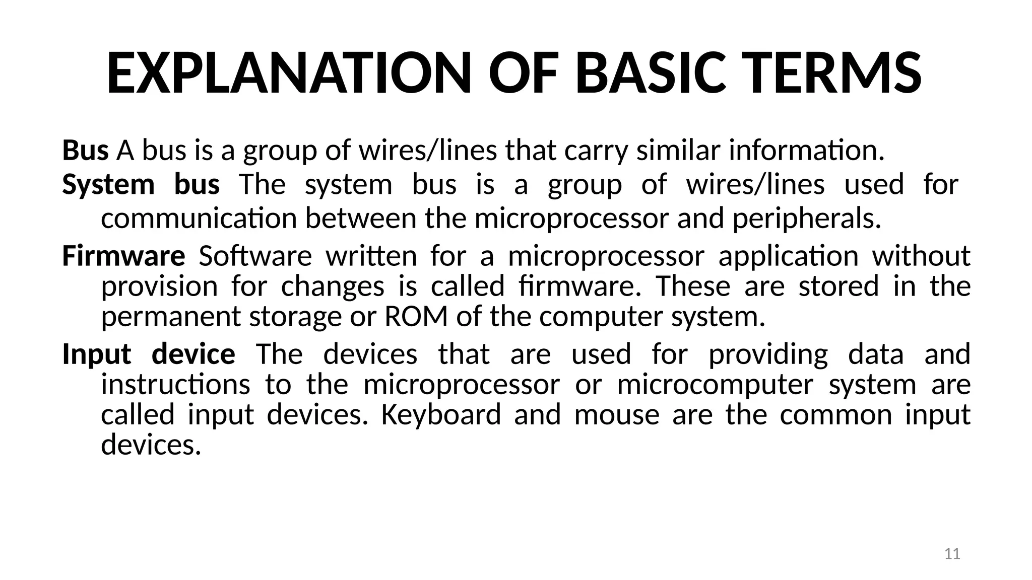 11
EXPLANATION OF BASIC TERMS
Bus A bus is a group of wires/lines that carry similar information.
System bus The system bus is a group of wires/lines used for
communication between the microprocessor and peripherals.
Firmware Software written for a microprocessor application without
provision for changes is called firmware. These are stored in the
permanent storage or ROM of the computer system.
Input device The devices that are used for providing data and
instructions to the microprocessor or microcomputer system are
called input devices. Keyboard and mouse are the common input
devices.
 
