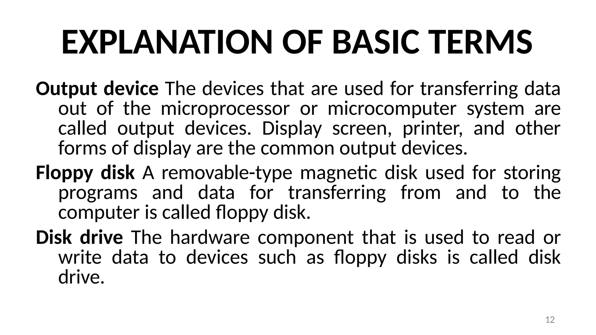 12
EXPLANATION OF BASIC TERMS
Output device The devices that are used for transferring data
out of the microprocessor or microcomputer system are
called output devices. Display screen, printer, and other
forms of display are the common output devices.
Floppy disk A removable-type magnetic disk used for storing
programs and data for transferring from and to the
computer is called floppy disk.
Disk drive The hardware component that is used to read or
write data to devices such as floppy disks is called disk
drive.
 